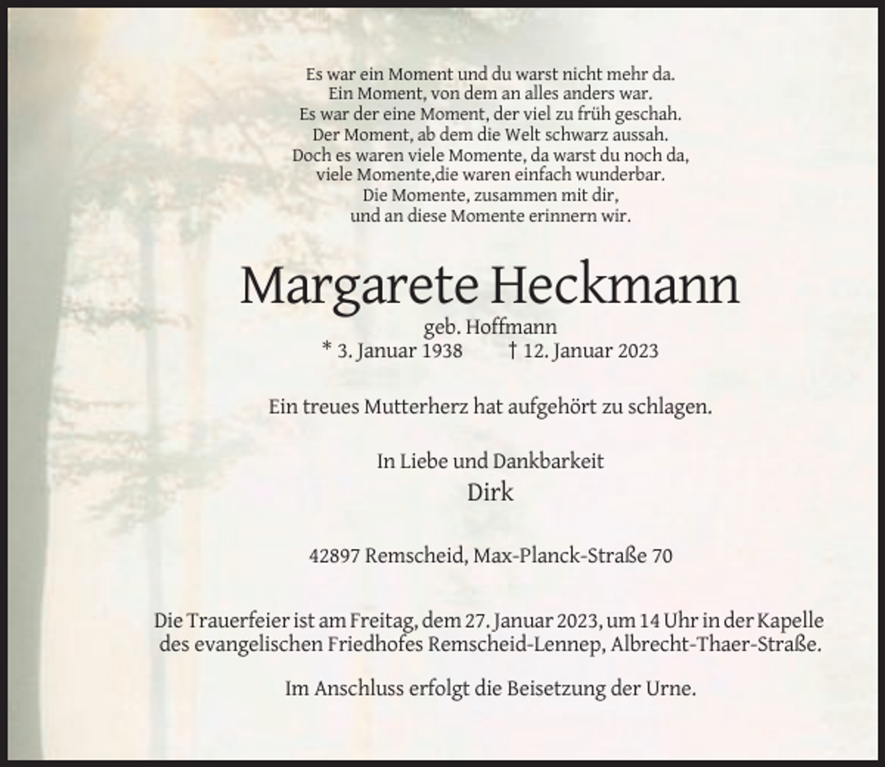 <p>Es war ein Moment und du warst nicht mehr da.<br />Ein Moment, von dem an alles anders war.<br />Es war der eine Moment, der viel zu früh geschah.<br />Der Moment, ab dem die Welt schwarz aussah.<br />Doch es waren viele Momente, da warst du noch da,<br />viele Momente,die waren einfach wunderbar.<br />Die Momente, zusammen mit dir,<br />und an diese Momente erinnern wir.</p><p>Margarete Heckmann<br />geb. Hoffmann<br />* 3. Januar 1938<br />† 12. Januar 2023<br />Ein treues Mutterherz hat aufgehört zu schlagen.<br />In Liebe und Dankbarkeit</p><p>Dirk<br />42897 Remscheid, Max-Planck-Straße 70</p><p>Die Trauerfeier ist am Freitag, dem 27. Januar 2023, um 14 Uhr in der Kapelle<br />des evangelischen Friedhofes Remscheid-Lennep, Albrecht-Thaer-Straße.<br />Im Anschluss erfolgt die Beisetzung der Urne.</p>