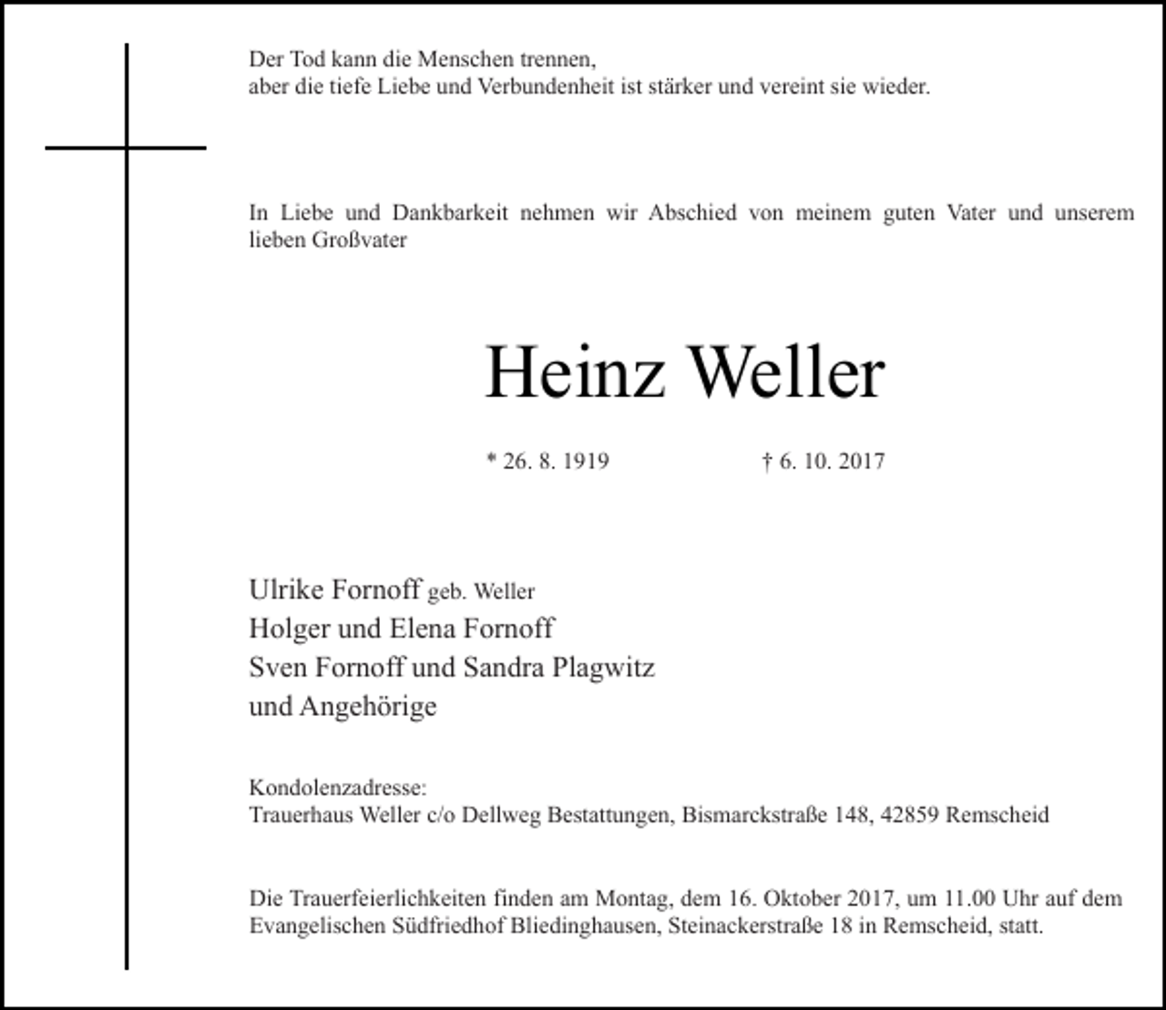 <p>Der Tod kann die Menschen trennen,<br />aber die tiefe Liebe und Verbundenheit ist stärker und vereint sie wieder.</p><p>In Liebe und Dankbarkeit nehmen wir Abschied von meinem guten Vater und unserem<br />lieben Großvater</p><p>Heinz Weller<br />* 26. 8. 1919</p><p>† 6. 10. 2017</p><p>Ulrike Fornoff geb. Weller<br />Holger und Elena Fornoff<br />Sven Fornoff und Sandra Plagwitz<br />und Angehörige<br />Kondolenzadresse:<br />Trauerhaus Weller c/o Dellweg Bestattungen, Bismarckstraße 148, 42859 Remscheid<br />Die Trauerfeierlichkeiten finden am Montag, dem 16. Oktober 2017, um 11.00 Uhr auf dem<br />Evangelischen Südfriedhof Bliedinghausen, Steinackerstraße 18 in Remscheid, statt.</p>