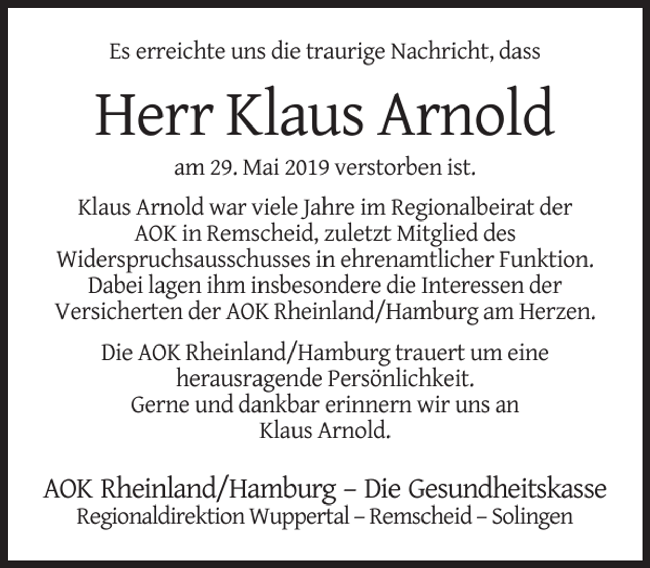 <p>Es erreichte uns die traurige Nachricht, dass</p><p>Herr Klaus Arnold<br />am 29. Mai 2019 verstorben ist.</p><p>Klaus Arnold war viele Jahre im Regionalbeirat der<br />AOK in Remscheid, zuletzt Mitglied des<br />Widerspruchsausschusses in ehrenamtlicher Funktion.<br />Dabei lagen ihm insbesondere die Interessen der<br />Versicherten der AOK Rheinland/Hamburg am Herzen.<br />Die AOK Rheinland/Hamburg trauert um eine<br />herausragende Persönlichkeit.<br />Gerne und dankbar erinnern wir uns an<br />Klaus Arnold.</p><p>AOK Rheinland/Hamburg – Die Gesundheitskasse<br />Regionaldirektion Wuppertal – Remscheid – Solingen</p>