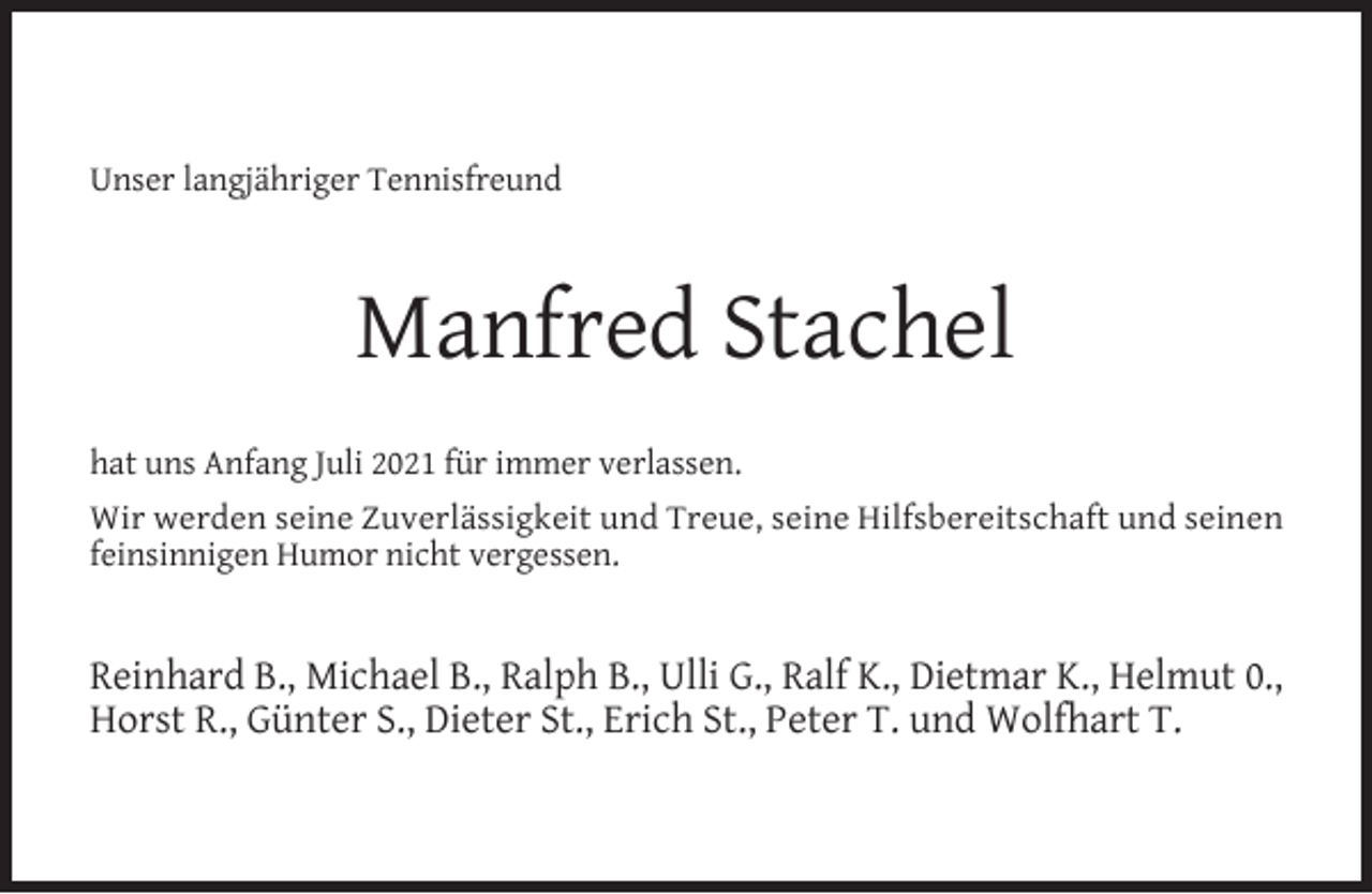 <p>Unser langjähriger Tennisfreund</p><p>Manfred Stachel<br />hat uns Anfang Juli 2021 für immer verlassen.<br />Wir werden seine Zuverlässigkeit und Treue, seine Hilfsbereitschaft und seinen<br />feinsinnigen Humor nicht vergessen.</p><p>Reinhard B., Michael B., Ralph B., Ulli G., Ralf K., Dietmar K., Helmut 0.,<br />Horst R., Günter S., Dieter St., Erich St., Peter T. und Wolfhart T.</p>