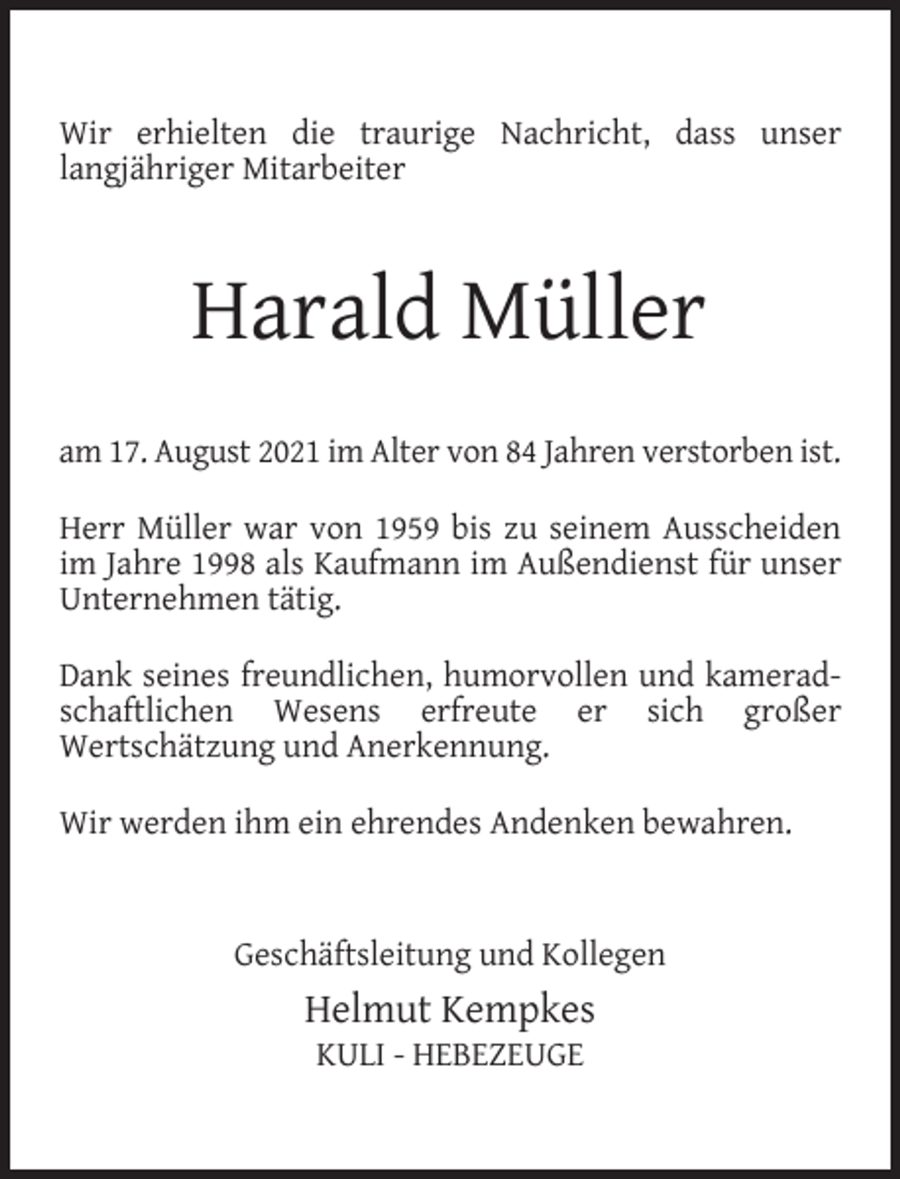 <p>Wir erhielten die traurige Nachricht, dass unser<br />langjähriger Mitarbeiter</p><p>Harald Müller<br />am 17. August 2021 im Alter von 84 Jahren verstorben ist.<br />Herr Müller war von 1959 bis zu seinem Ausscheiden<br />im Jahre 1998 als Kaufmann im Außendienst für unser<br />Unternehmen tätig.<br />Dank seines freundlichen, humorvollen und kameradschaftlichen Wesens erfreute er sich großer<br />Wertschätzung und Anerkennung.<br />Wir werden ihm ein ehrendes Andenken bewahren.<br />Geschäftsleitung und Kollegen</p><p>Helmut Kempkes<br />KULI - HEBEZEUGE</p>