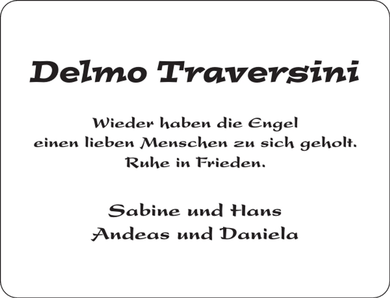 <p>Delmo Traversini<br />Wieder haben die Engel<br />einen lieben Menschen zu sich geholt.<br />Ruhe in Frieden.</p><p>Sabine und Hans<br />Andeas und Daniela</p>