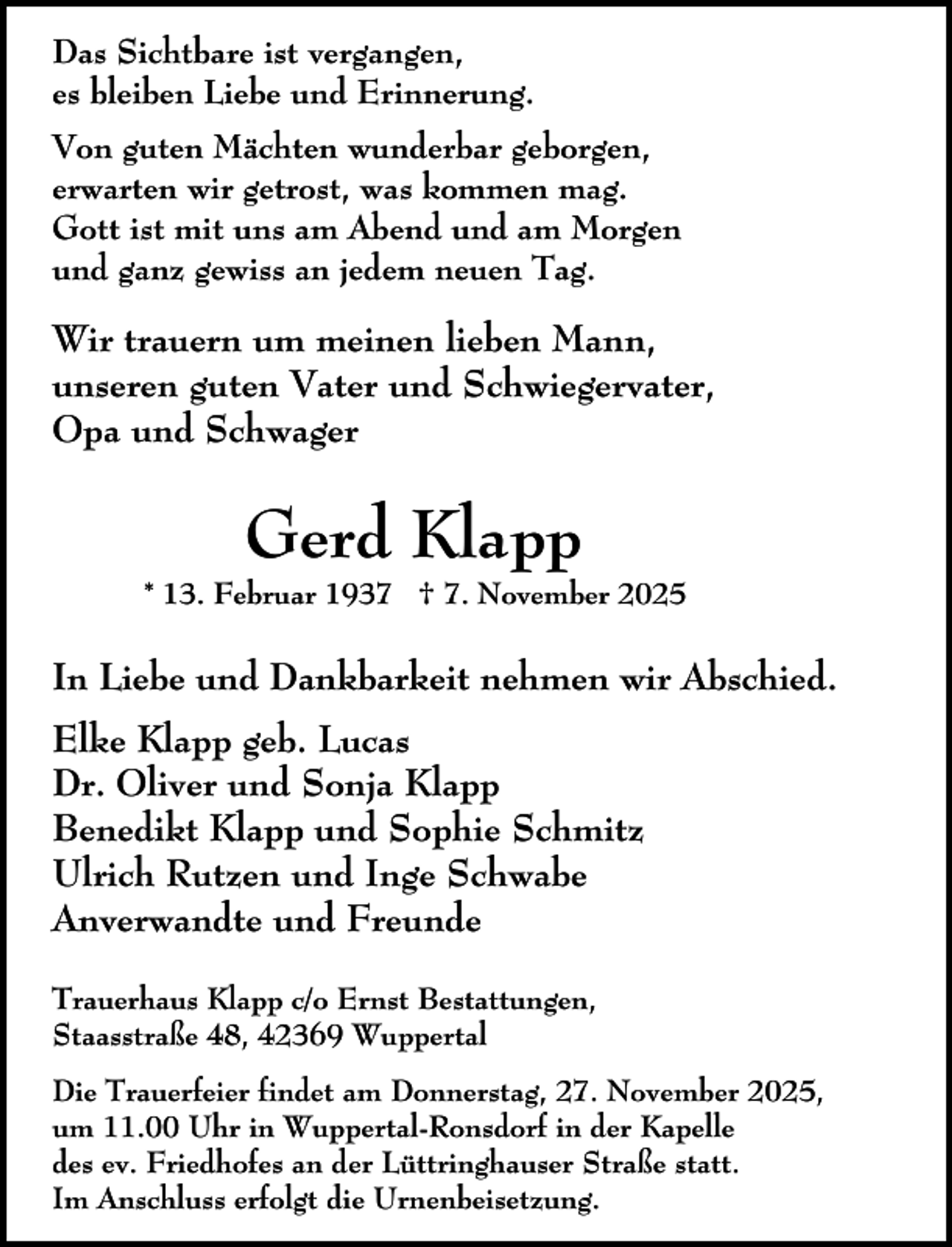 <p>Das Sichtbare ist vergangen,<br />es bleiben Liebe und Erinnerung.<br />Von guten Mächten wunderbar geborgen,<br />erwarten wir getrost, was kommen mag.<br />Gott ist mit uns am Abend und am Morgen<br />und ganz gewiss an jedem neuen Tag.</p><p>Wir trauern um meinen lieben Mann,<br />unseren guten Vater und Schwiegervater,<br />Opa und Schwager</p><p>Gerd Klapp</p><p>* 13. Februar 1937 † 7. November 2025</p><p>In Liebe und Dankbarkeit nehmen wir Abschied.<br />Elke Klapp geb. Lucas<br />Dr. Oliver und Sonja Klapp<br />Benedikt Klapp und Sophie Schmitz<br />Ulrich Rutzen und Inge Schwabe<br />Anverwandte und Freunde<br />Trauerhaus Klapp c/o Ernst Bestattungen,<br />Staasstraße 48, 42369 Wuppertal<br />Die Trauerfeier findet am Donnerstag, 27. November 2025,<br />um 11.00 Uhr in Wuppertal-Ronsdorf in der Kapelle<br />des ev. Friedhofes an der Lüttringhauser Straße statt.<br />Im Anschluss erfolgt die Urnenbeisetzung.</p>