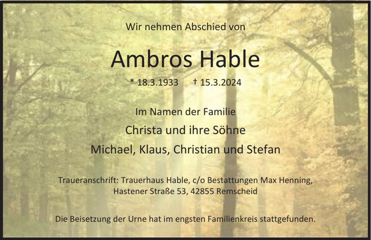 <p>Wir nehmen Abschied von</p><p>Ambros Hable<br />* 18.3.1933</p><p>† 15.3.2024</p><p>Im Namen der Familie</p><p>Christa und ihre Söhne<br />Michael, Klaus, Christian und Stefan<br />Traueranschrift: Trauerhaus Hable, c/o Bestattungen Max Henning,<br />Hastener Straße 53, 42855 Remscheid<br />Die Beisetzung der Urne hat im engsten Familienkreis stattgefunden.</p>