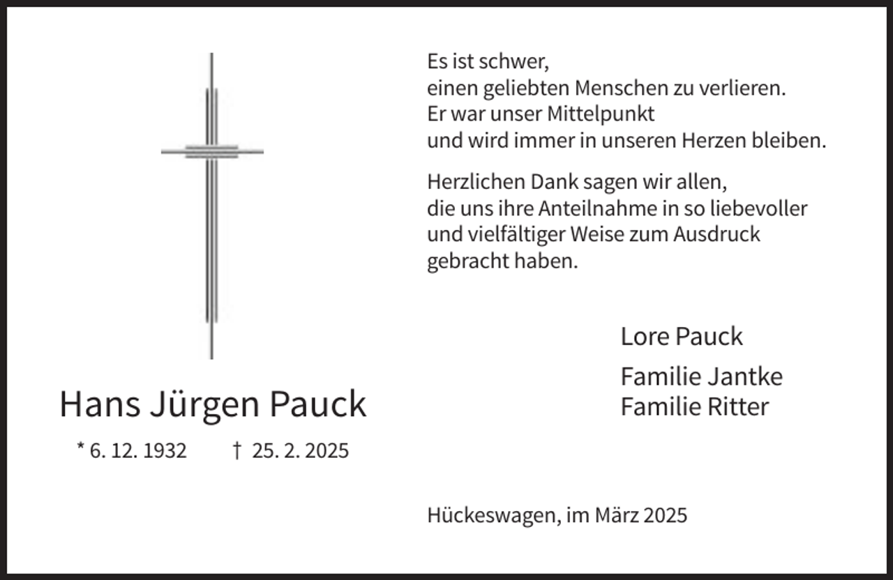 <p>Es ist schwer,<br />einen geliebten Menschen zu verlieren.<br />Er war unser Mittelpunkt<br />und wird immer in unseren Herzen bleiben.<br />Herzlichen Dank sagen wir allen,<br />die uns ihre Anteilnahme in so liebevoller<br />und vielfältiger Weise zum Ausdruck<br />gebracht haben.</p><p>Hans Jürgen Pauck<br />* 6. 12. 1932</p><p>Lore Pauck<br />Familie Jantke<br />Familie Ritter</p><p>† 25. 2. 2025<br />Hückeswagen, im März 2025</p>