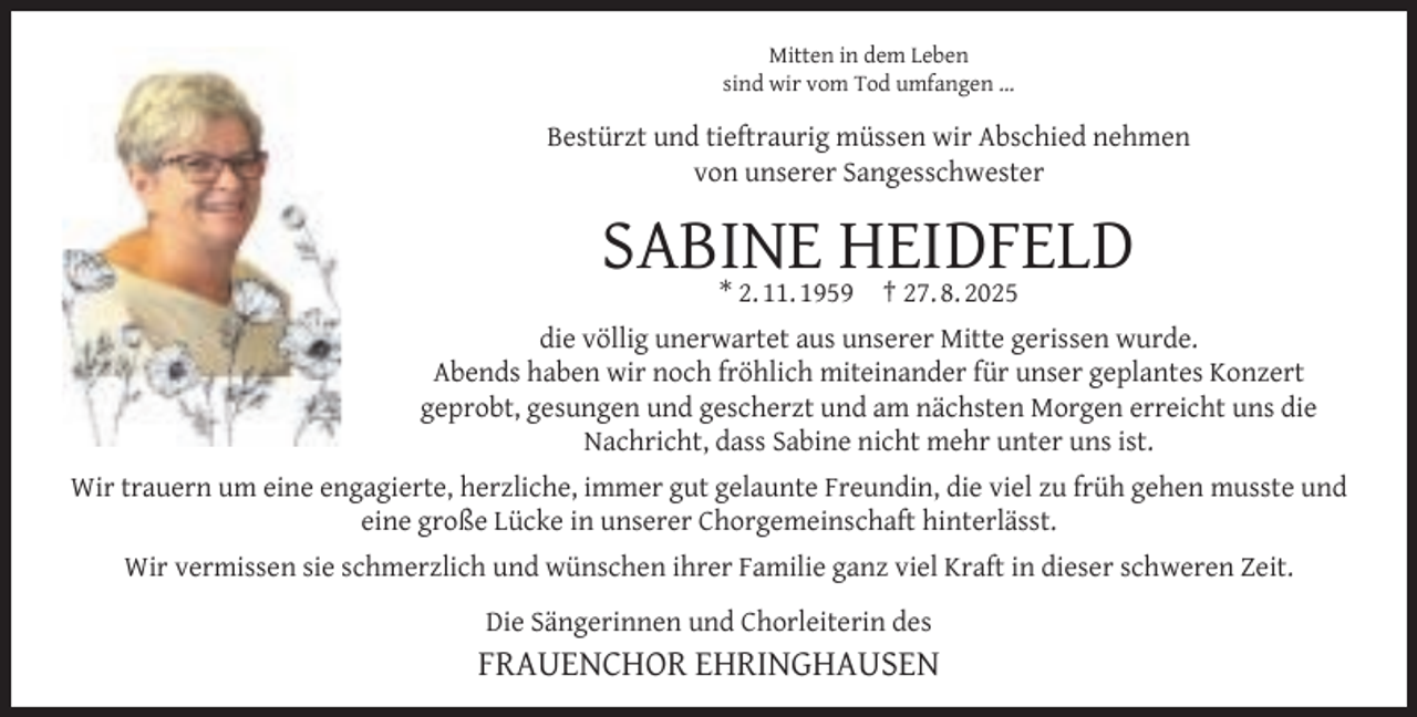 <p>Mitten in dem Leben<br />sind wir vom Tod umfangen …</p><p>Bestürzt und tieftraurig müssen wir Abschied nehmen<br />von unserer Sangesschwester</p><p>SABINE HEIDFELD<br />* 2. 11. 1959</p><p>† 27. 8. 2025</p><p>die völlig unerwartet aus unserer Mitte gerissen wurde.<br />Abends haben wir noch fröhlich miteinander für unser geplantes Konzert<br />geprobt, gesungen und gescherzt und am nächsten Morgen erreicht uns die<br />Nachricht, dass Sabine nicht mehr unter uns ist.<br />Wir trauern um eine engagierte, herzliche, immer gut gelaunte Freundin, die viel zu früh gehen musste und<br />eine große Lücke in unserer Chorgemeinschaft hinterlässt.<br />Wir vermissen sie schmerzlich und wünschen ihrer Familie ganz viel Kraft in dieser schweren Zeit.<br />Die Sängerinnen und Chorleiterin des</p><p>FRAUENCHOR EHRINGHAUSEN</p>