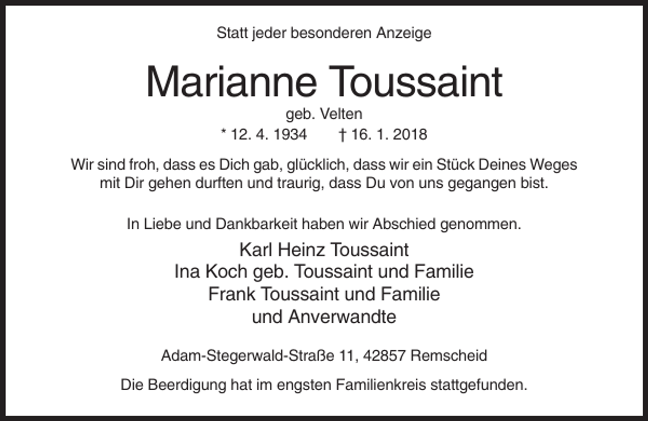 <p>Statt jeder besonderen Anzeige</p><p>Marianne Toussaint<br />geb. Velten<br />* 12. 4. 1934<br />† 16. 1. 2018<br />Wir sind froh, dass es Dich gab, glücklich, dass wir ein Stück Deines Weges<br />mit Dir gehen durften und traurig, dass Du von uns gegangen bist.<br />In Liebe und Dankbarkeit haben wir Abschied genommen.</p><p>Karl Heinz Toussaint<br />Ina Koch geb. Toussaint und Familie<br />Frank Toussaint und Familie<br />und Anverwandte<br />Adam-Stegerwald-Straße 11, 42857 Remscheid<br />Die Beerdigung hat im engsten Familienkreis stattgefunden.</p>