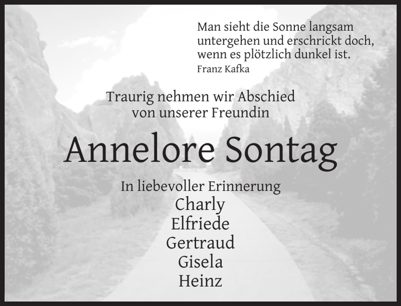 <p>Man sieht die Sonne langsam<br />untergehen und erschrickt doch,<br />wenn es plötzlich dunkel ist.<br />Franz Kafka</p><p>Traurig nehmen wir Abschied<br />von unserer Freundin</p><p>Annelore Sontag<br />In liebevoller Erinnerung</p><p>Charly<br />Elfriede<br />Gertraud<br />Gisela<br />Heinz</p>