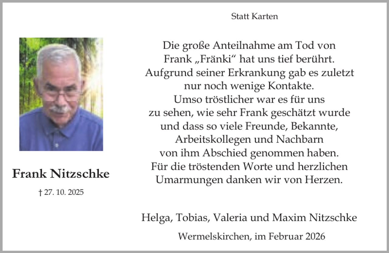<p>Statt Karten</p><p>Frank Nitzschke</p><p>Die große Anteilnahme am Tod von<br />Frank „Fränki“ hat uns tief berührt.<br />Aufgrund seiner Erkrankung gab es zuletzt<br />nur noch wenige Kontakte.<br />Umso tröstlicher war es für uns<br />zu sehen, wie sehr Frank geschätzt wurde<br />und dass so viele Freunde, Bekannte,<br />Arbeitskollegen und Nachbarn<br />von ihm Abschied genommen haben.<br />Für die tröstenden Worte und herzlichen<br />Umarmungen danken wir von Herzen.</p><p>† 27. 10. 2025</p><p>Helga, Tobias, Valeria und Maxim Nitzschke<br />Wermelskirchen, im Februar 2026</p>