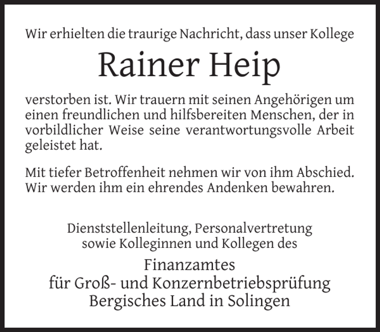 <p>Wir erhielten die traurige Nachricht, dass unser Kollege</p><p>Rainer Heip</p><p>verstorben ist. Wir trauern mit seinen Angehörigen um<br />einen freundlichen und hilfsbereiten Menschen, der in<br />vorbildlicher Weise seine verantwortungsvolle Arbeit<br />geleistet hat.<br />Mit tiefer Betroffenheit nehmen wir von ihm Abschied.<br />Wir werden ihm ein ehrendes Andenken bewahren.<br />Dienststellenleitung, Personalvertretung<br />sowie Kolleginnen und Kollegen des</p><p>Finanzamtes<br />für Groß- und Konzernbetriebsprüfung<br />Bergisches Land in Solingen</p>