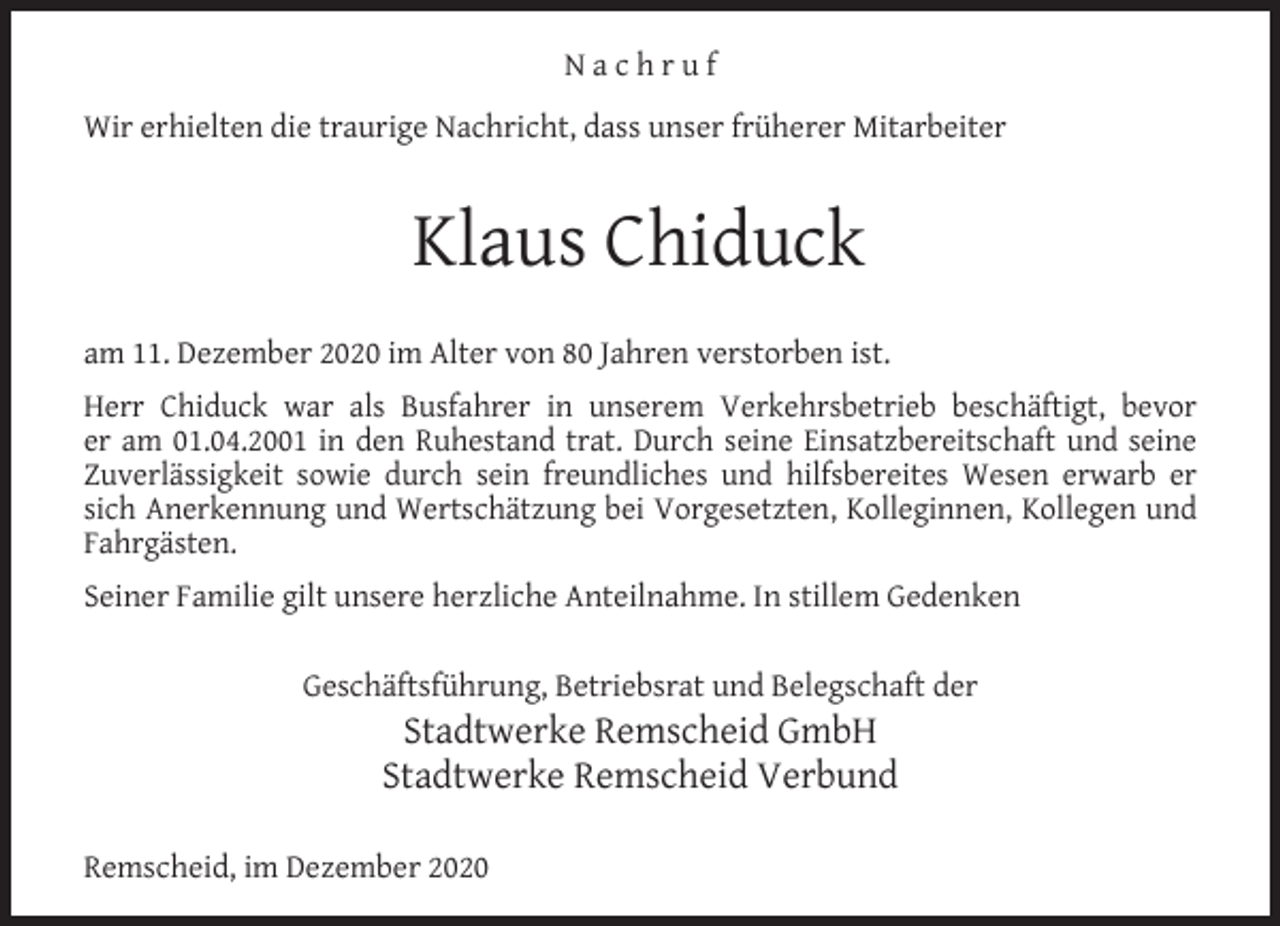 <p>Nachruf<br />Wir erhielten die traurige Nachricht, dass unser früherer Mitarbeiter</p><p>Klaus Chiduck<br />am 11. Dezember 2020 im Alter von 80 Jahren verstorben ist.<br />Herr Chiduck war als Busfahrer in unserem Verkehrsbetrieb beschäftigt, bevor<br />er am 01.04.2001 in den Ruhestand trat. Durch seine Einsatzbereitschaft und seine<br />Zuverlässigkeit sowie durch sein freundliches und hilfsbereites Wesen erwarb er<br />sich Anerkennung und Wertschätzung bei Vorgesetzten, Kolleginnen, Kollegen und<br />Fahrgästen.<br />Seiner Familie gilt unsere herzliche Anteilnahme. In stillem Gedenken<br />Geschäftsführung, Betriebsrat und Belegschaft der</p><p>Stadtwerke Remscheid GmbH<br />Stadtwerke Remscheid Verbund</p><p>Remscheid, im Dezember 2020</p>