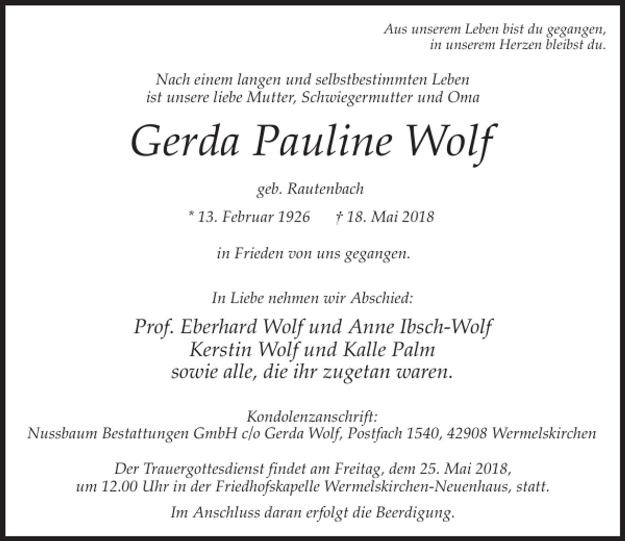 <p>Aus unserem Leben bist du gegangen,<br />in unserem Herzen bleibst du.</p><p>Nach einem langen und selbstbestimmten Leben<br />ist unsere liebe Mutter, Schwiegermutter und Oma</p><p>Gerda Pauline Wolf<br />geb. Rautenbach<br />* 13. Februar 1926</p><p>† 18. Mai 2018</p><p>in Frieden von uns gegangen.<br />In Liebe nehmen wir Abschied:</p><p>Prof. Eberhard Wolf und Anne Ibsch-Wolf<br />Kerstin Wolf und Kalle Palm<br />sowie alle, die ihr zugetan waren.<br />Kondolenzanschrift:<br />Nussbaum Bestattungen GmbH c/o Gerda Wolf, Postfach 1540, 42908 Wermelskirchen<br />Der Trauergottesdienst findet am Freitag, dem 25. Mai 2018,<br />um 12.00 Uhr in der Friedhofskapelle Wermelskirchen-Neuenhaus, statt.<br />Im Anschluss daran erfolgt die Beerdigung.</p>