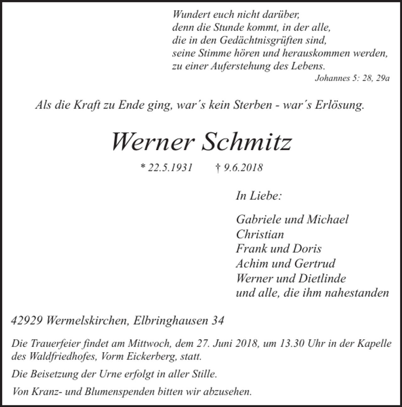 <p>Wundert euch nicht darüber,<br />denn die Stunde kommt, in der alle,<br />die in den Gedächtnisgrüften sind,<br />seine Stimme hören und herauskommen werden,<br />zu einer Auferstehung des Lebens.</p><p>Johannes 5: 28, 29a</p><p>Als die Kraft zu Ende ging, war´s kein Sterben - war´s Erlösung.</p><p>Werner Schmitz<br />* 22.5.1931</p><p>† 9.6.2018</p><p>In Liebe:<br />Gabriele und Michael<br />Christian<br />Frank und Doris<br />Achim und Gertrud<br />Werner und Dietlinde<br />und alle, die ihm nahestanden<br />42929 Wermelskirchen, Elbringhausen 34<br />Die Trauerfeier findet am Mittwoch, dem 27. Juni 2018, um 13.30 Uhr in der Kapelle<br />des Waldfriedhofes, Vorm Eickerberg, statt.<br />Die Beisetzung der Urne erfolgt in aller Stille.<br />Von Kranz- und Blumenspenden bitten wir abzusehen.</p>