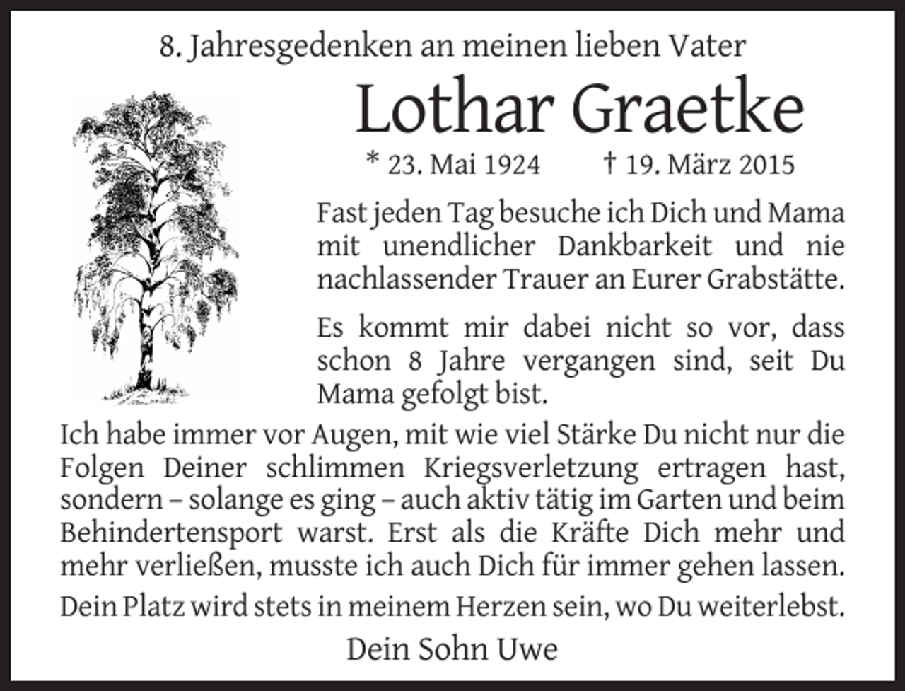 <p>8. Jahresgedenken an meinen lieben Vater</p><p>Lothar Graetke<br />* 23. Mai 1924</p><p>† 19. März 2015</p><p>Fast jeden Tag besuche ich Dich und Mama<br />mit unendlicher Dankbarkeit und nie<br />nachlassender Trauer an Eurer Grabstätte.<br />Es kommt mir dabei nicht so vor, dass<br />schon 8 Jahre vergangen sind, seit Du<br />Mama gefolgt bist.<br />Ich habe immer vor Augen, mit wie viel Stärke Du nicht nur die<br />Folgen Deiner schlimmen Kriegsverletzung ertragen hast,<br />sondern – solange es ging – auch aktiv tätig im Garten und beim<br />Behindertensport warst. Erst als die Kräfte Dich mehr und<br />mehr verließen, musste ich auch Dich für immer gehen lassen.<br />Dein Platz wird stets in meinem Herzen sein, wo Du weiterlebst.</p><p>Dein Sohn Uwe</p>