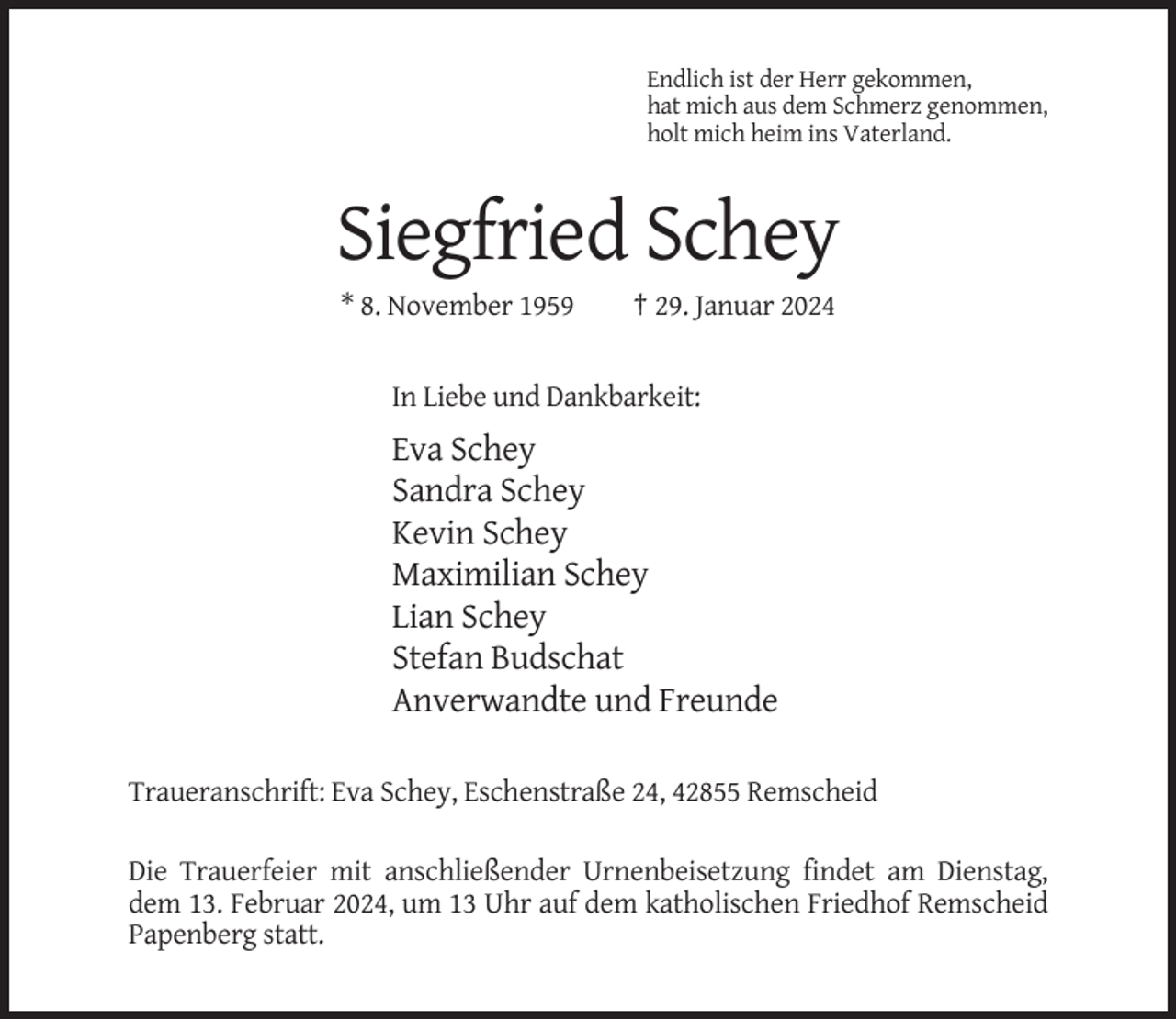 <p>Endlich ist der Herr gekommen,<br />hat mich aus dem Schmerz genommen,<br />holt mich heim ins Vaterland.</p><p>Siegfried Schey<br />* 8. November 1959</p><p>† 29. Januar 2024</p><p>In Liebe und Dankbarkeit:</p><p>Eva Schey<br />Sandra Schey<br />Kevin Schey<br />Maximilian Schey<br />Lian Schey<br />Stefan Budschat<br />Anverwandte und Freunde<br />Traueranschrift: Eva Schey, Eschenstraße 24, 42855 Remscheid<br />Die Trauerfeier mit anschließender Urnenbeisetzung findet am Dienstag,<br />dem 13. Februar 2024, um 13 Uhr auf dem katholischen Friedhof Remscheid<br />Papenberg statt.</p>