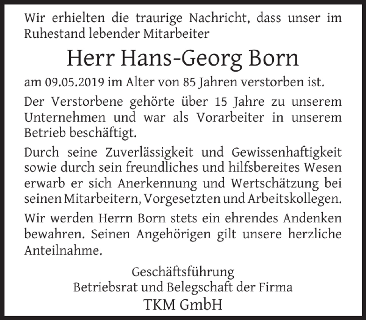 <p>Wir erhielten die traurige Nachricht, dass unser im<br />Ruhestand lebender Mitarbeiter</p><p>Herr Hans-Georg Born</p><p>am 09.05.2019 im Alter von 85 Jahren verstorben ist.<br />Der Verstorbene gehörte über 15 Jahre zu unserem<br />Unternehmen und war als Vorarbeiter in unserem<br />Betrieb beschäftigt.<br />Durch seine Zuverlässigkeit und Gewissenhaftigkeit<br />sowie durch sein freundliches und hilfsbereites Wesen<br />erwarb er sich Anerkennung und Wertschätzung bei<br />seinen Mitarbeitern, Vorgesetzten und Arbeitskollegen.<br />Wir werden Herrn Born stets ein ehrendes Andenken<br />bewahren. Seinen Angehörigen gilt unsere herzliche<br />Anteilnahme.<br />Geschäftsführung<br />Betriebsrat und Belegschaft der Firma</p><p>TKM GmbH</p>