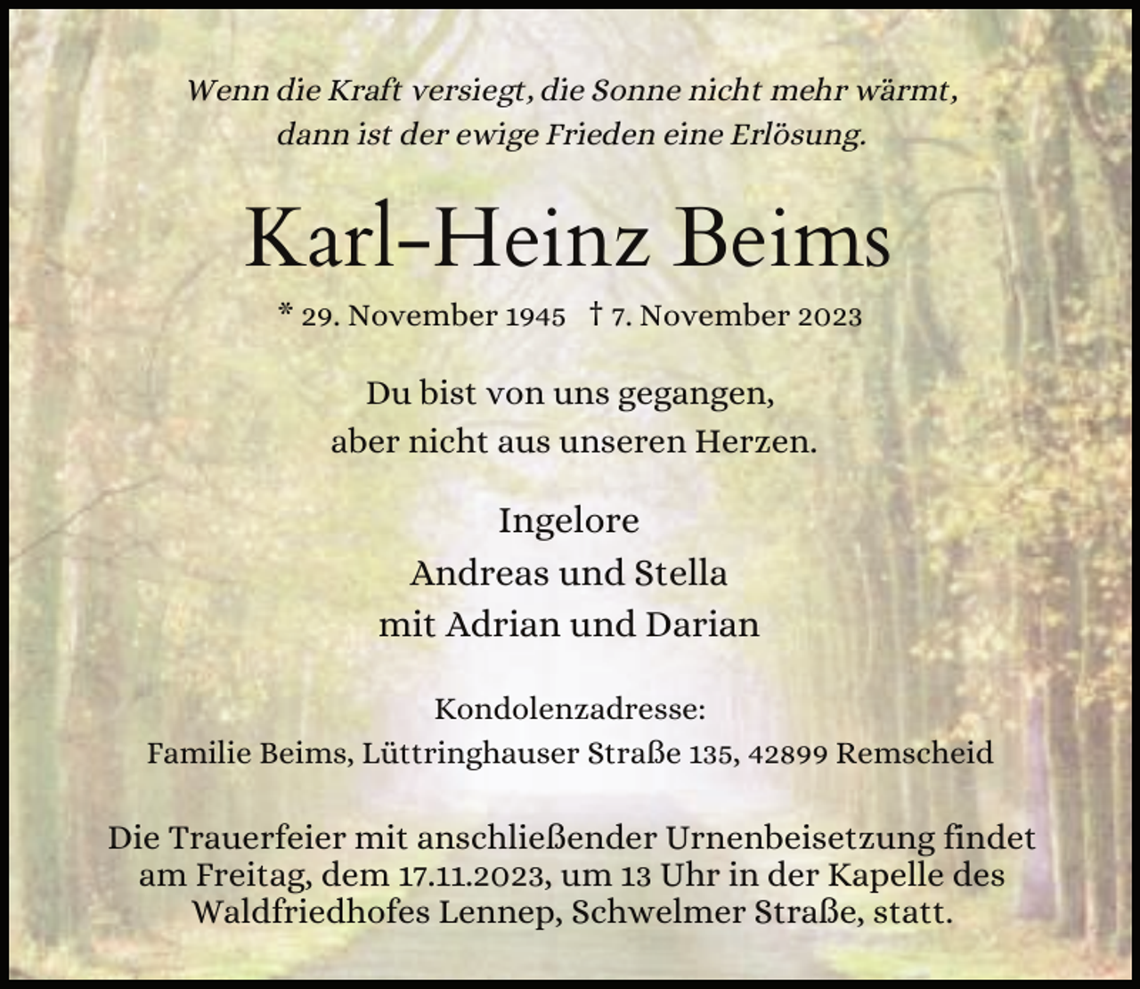 <p>Wenn die Kraft versiegt, die Sonne nicht mehr wärmt,<br />dann ist der ewige Frieden eine Erlösung.</p><p>Karl-Heinz Beims<br />* 29. November 1945 † 7. November 2023</p><p>Du bist von uns gegangen,<br />aber nicht aus unseren Herzen.</p><p>Ingelore<br />Andreas und Stella<br />mit Adrian und Darian<br />Kondolenzadresse:<br />Familie Beims, Lüttringhauser Straße 135, 42899 Remscheid</p><p>Die Trauerfeier mit anschließender Urnenbeisetzung findet<br />am Freitag, dem 17.11.2023, um 13 Uhr in der Kapelle des<br />Waldfriedhofes Lennep, Schwelmer Straße, statt.</p>