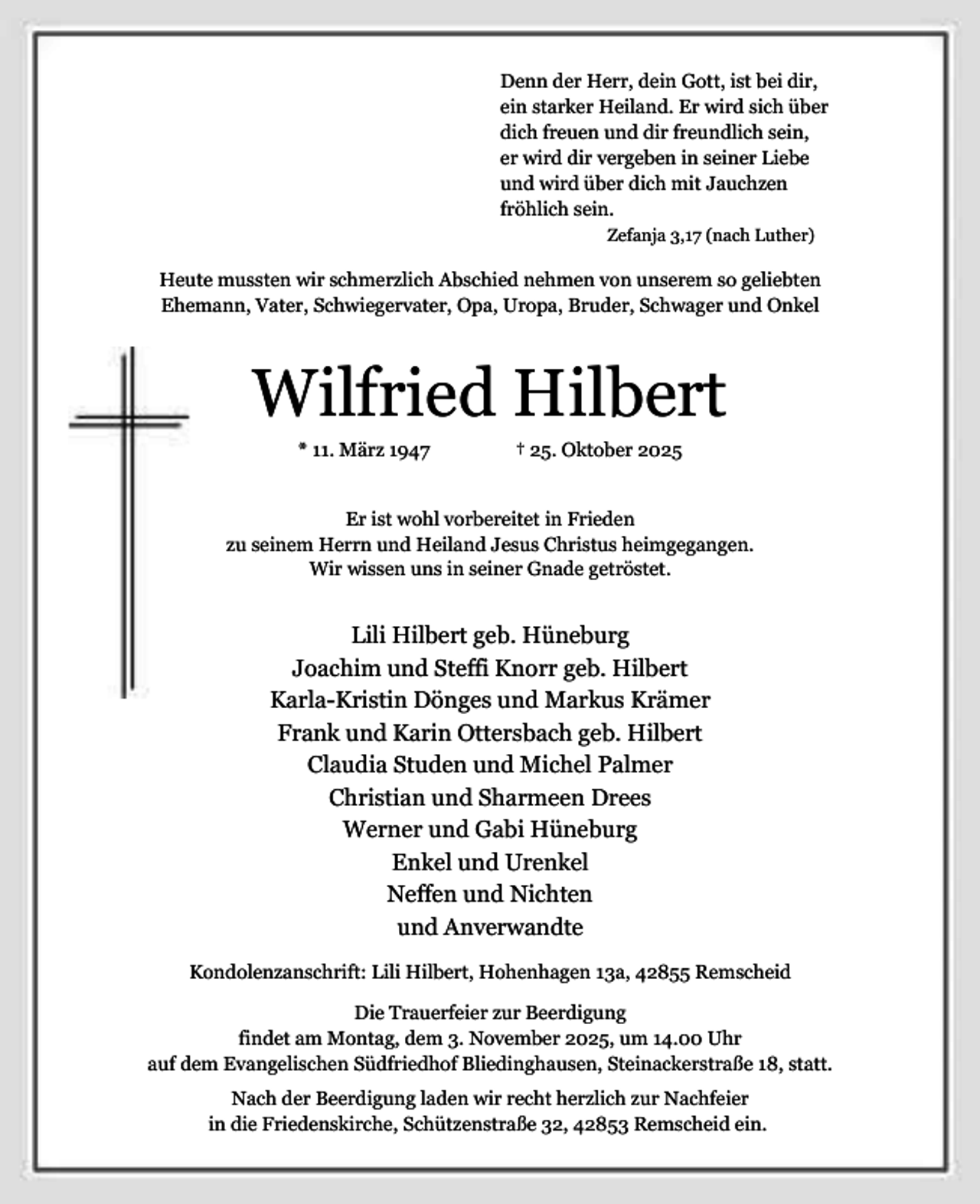 <p>Denn der Herr, dein Gott, ist bei dir,<br />ein starker Heiland. Er wird sich über<br />dich freuen und dir freundlich sein,<br />er wird dir vergeben in seiner Liebe<br />und wird über dich mit Jauchzen<br />fröhlich sein.<br />Zefanja 3,17 (nach Luther)</p><p>Heute mussten wir schmerzlich Abschied nehmen von unserem so geliebten<br />Ehemann, Vater, Schwiegervater, Opa, Uropa, Bruder, Schwager und Onkel</p><p>Wilfried Hilbert<br />* 11. März 1947</p><p>† 25. Oktober 2025</p><p>Er ist wohl vorbereitet in Frieden<br />zu seinem Herrn und Heiland Jesus Christus heimgegangen.<br />Wir wissen uns in seiner Gnade getröstet.</p><p>Lili Hilbert geb. Hüneburg<br />Joachim und Steffi Knorr geb. Hilbert<br />Karla-Kristin Dönges und Markus Krämer<br />Frank und Karin Ottersbach geb. Hilbert<br />Claudia Studen und Michel Palmer<br />Christian und Sharmeen Drees<br />Werner und Gabi Hüneburg<br />Enkel und Urenkel<br />Neffen und Nichten<br />und Anverwandte<br />Kondolenzanschrift: Lili Hilbert, Hohenhagen 13a, 42855 Remscheid<br />Die Trauerfeier zur Beerdigung<br />findet am Montag, dem 3. November 2025, um 14.00 Uhr<br />auf dem Evangelischen Südfriedhof Bliedinghausen, Steinackerstraße 18, statt.<br />Nach der Beerdigung laden wir recht herzlich zur Nachfeier<br />in die Friedenskirche, Schützenstraße 32, 42853 Remscheid ein.</p>