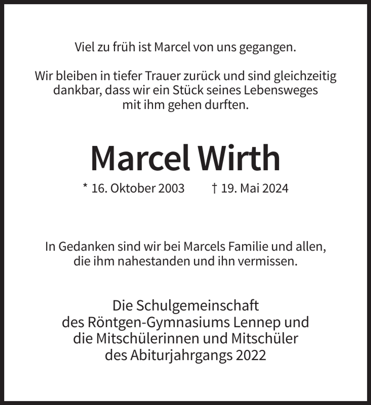 <p>Viel zu früh ist Marcel von uns gegangen.<br />Wir bleiben in tiefer Trauer zurück und sind gleichzeitig<br />dankbar, dass wir ein Stück seines Lebensweges<br />mit ihm gehen durften.</p><p>Marcel Wirth<br />* 16. Oktober 2003</p><p>† 19. Mai 2024</p><p>In Gedanken sind wir bei Marcels Familie und allen,<br />die ihm nahestanden und ihn vermissen.</p><p>Die Schulgemeinschaft<br />des Röntgen-Gymnasiums Lennep und<br />die Mitschülerinnen und Mitschüler<br />des Abiturjahrgangs 2022</p>