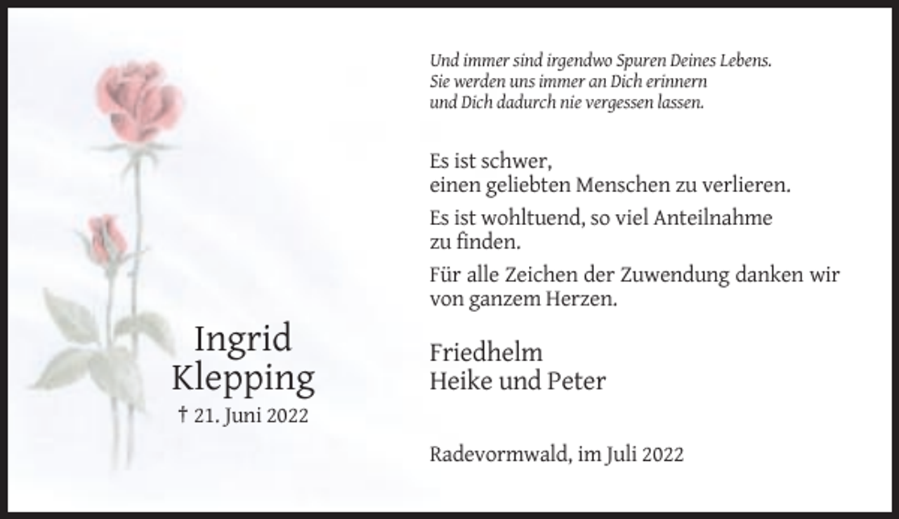 <p>Und immer sind irgendwo Spuren Deines Lebens.<br />Sie werden uns immer an Dich erinnern<br />und Dich dadurch nie vergessen lassen.</p><p>Es ist schwer,<br />einen geliebten Menschen zu verlieren.<br />Es ist wohltuend, so viel Anteilnahme<br />zu finden.<br />Für alle Zeichen der Zuwendung danken wir<br />von ganzem Herzen.</p><p>Ingrid<br />Klepping</p><p>Friedhelm<br />Heike und Peter</p><p>† 21. Juni 2022<br />Radevormwald, im Juli 2022</p>