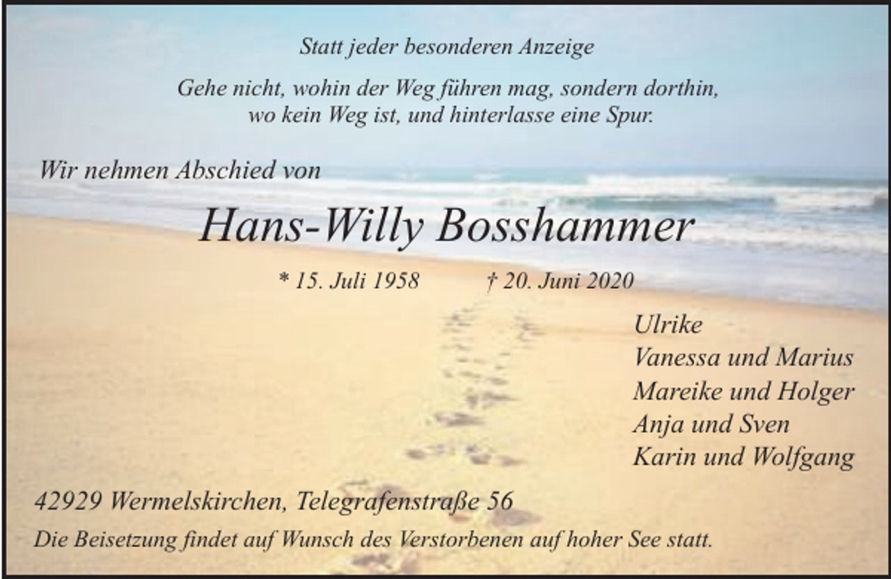 <p>Statt jeder besonderen Anzeige<br />Gehe nicht, wohin der Weg führen mag, sondern dorthin,<br />wo kein Weg ist, und hinterlasse eine Spur.</p><p>Wir nehmen Abschied von</p><p>Hans-Willy Bosshammer<br />* 15. Juli 1958</p><p>† 20. Juni 2020</p><p>Ulrike<br />Vanessa und Marius<br />Mareike und Holger<br />Anja und Sven<br />Karin und Wolfgang<br />42929 Wermelskirchen, Telegrafenstraße 56<br />Die Beisetzung findet auf Wunsch des Verstorbenen auf hoher See statt.</p>