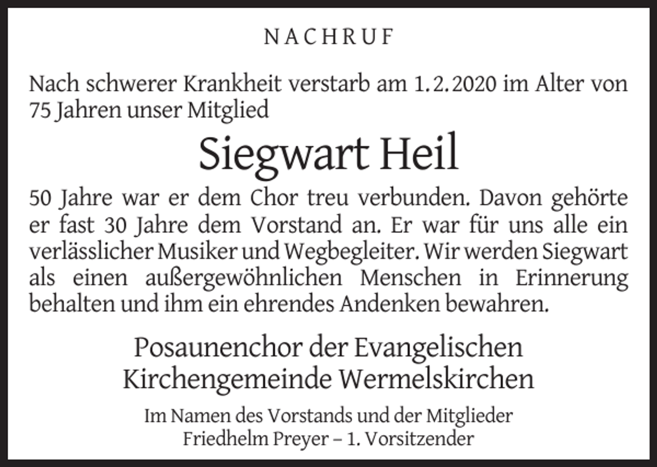 <p>NACHRUF<br />Nach schwerer Krankheit verstarb am 1.2.2020 im Alter von<br />75 Jahren unser Mitglied</p><p>Siegwart Heil</p><p>50 Jahre war er dem Chor treu verbunden. Davon gehörte<br />er fast 30 Jahre dem Vorstand an. Er war für uns alle ein<br />verlässlicher Musiker und Wegbegleiter. Wir werden Siegwart<br />als einen außergewöhnlichen Menschen in Erinnerung<br />behalten und ihm ein ehrendes Andenken bewahren.</p><p>Posaunenchor der Evangelischen<br />Kirchengemeinde Wermelskirchen<br />Im Namen des Vorstands und der Mitglieder<br />Friedhelm Preyer – 1. Vorsitzender</p>