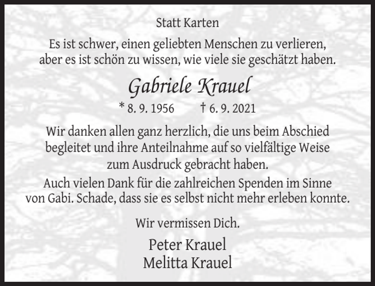 <p>Statt Karten<br />Es ist schwer, einen geliebten Menschen zu verlieren,<br />aber es ist schön zu wissen, wie viele sie geschätzt haben.</p><p>Gabriele Krauel<br />* 8. 9. 1956</p><p>† 6. 9. 2021</p><p>Wir danken allen ganz herzlich, die uns beim Abschied<br />begleitet und ihre Anteilnahme auf so vielfältige Weise<br />zum Ausdruck gebracht haben.<br />Auch vielen Dank für die zahlreichen Spenden im Sinne<br />von Gabi. Schade, dass sie es selbst nicht mehr erleben konnte.<br />Wir vermissen Dich.</p><p>Peter Krauel<br />Melitta Krauel</p>