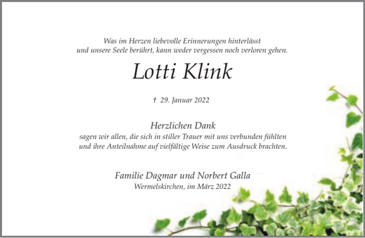 <p>Was im Herzen liebevolle Erinnerungen hinterlässt<br />und unsere Seele berührt, kann weder vergessen noch verloren gehen.</p><p>Lotti Klink<br />† 29. Januar 2022</p><p>Herzlichen Dank<br />sagen wir allen, die sich in stiller Trauer mit uns verbunden fühlten<br />und ihre Anteilnahme auf vielfältige Weise zum Ausdruck brachten.</p><p>Familie Dagmar und Norbert Galla<br />Wermelskirchen, im März 2022</p>