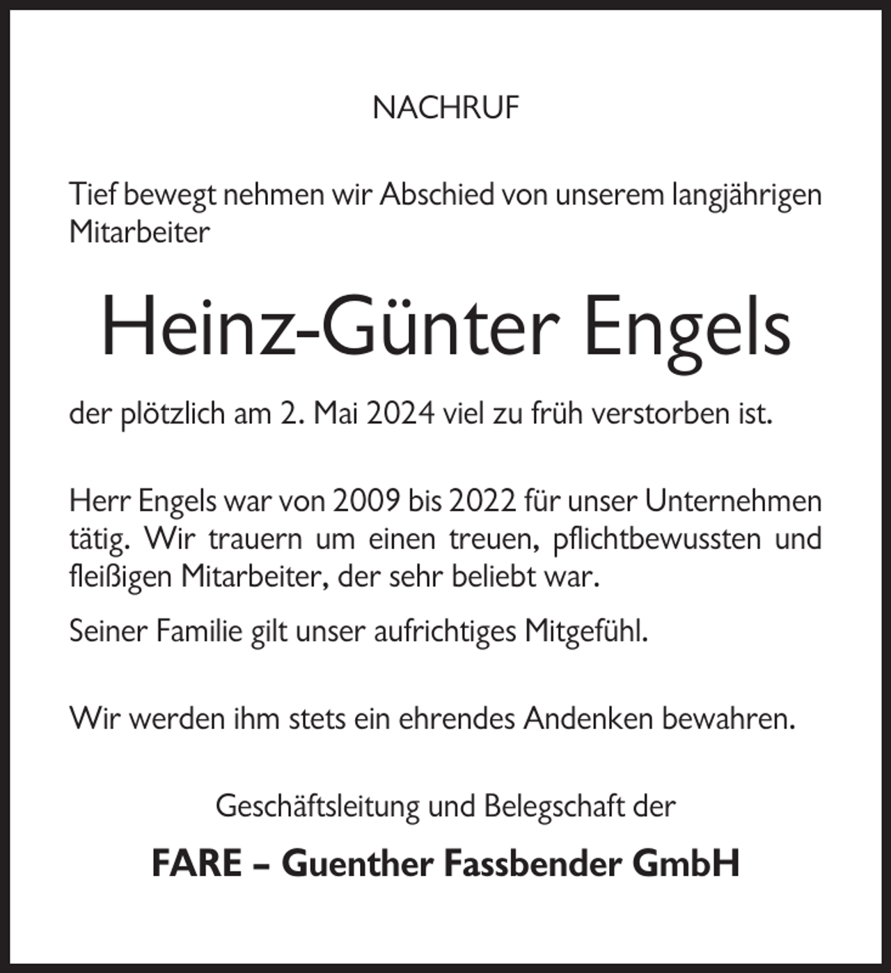 <p>NACHRUF<br />Tief bewegt nehmen wir Abschied von unserem langjährigen<br />Mitarbeiter</p><p>Heinz-Günter Engels<br />der plötzlich am 2. Mai 2024 viel zu früh verstorben ist.<br />Herr Engels war von 2009 bis 2022 für unser Unternehmen<br />tätig. Wir trauern um einen treuen, pflichtbewussten und<br />fleißigen Mitarbeiter, der sehr beliebt war.<br />Seiner Familie gilt unser aufrichtiges Mitgefühl.<br />Wir werden ihm stets ein ehrendes Andenken bewahren.<br />Geschäftsleitung und Belegschaft der</p><p>FARE – Guenther Fassbender GmbH</p>