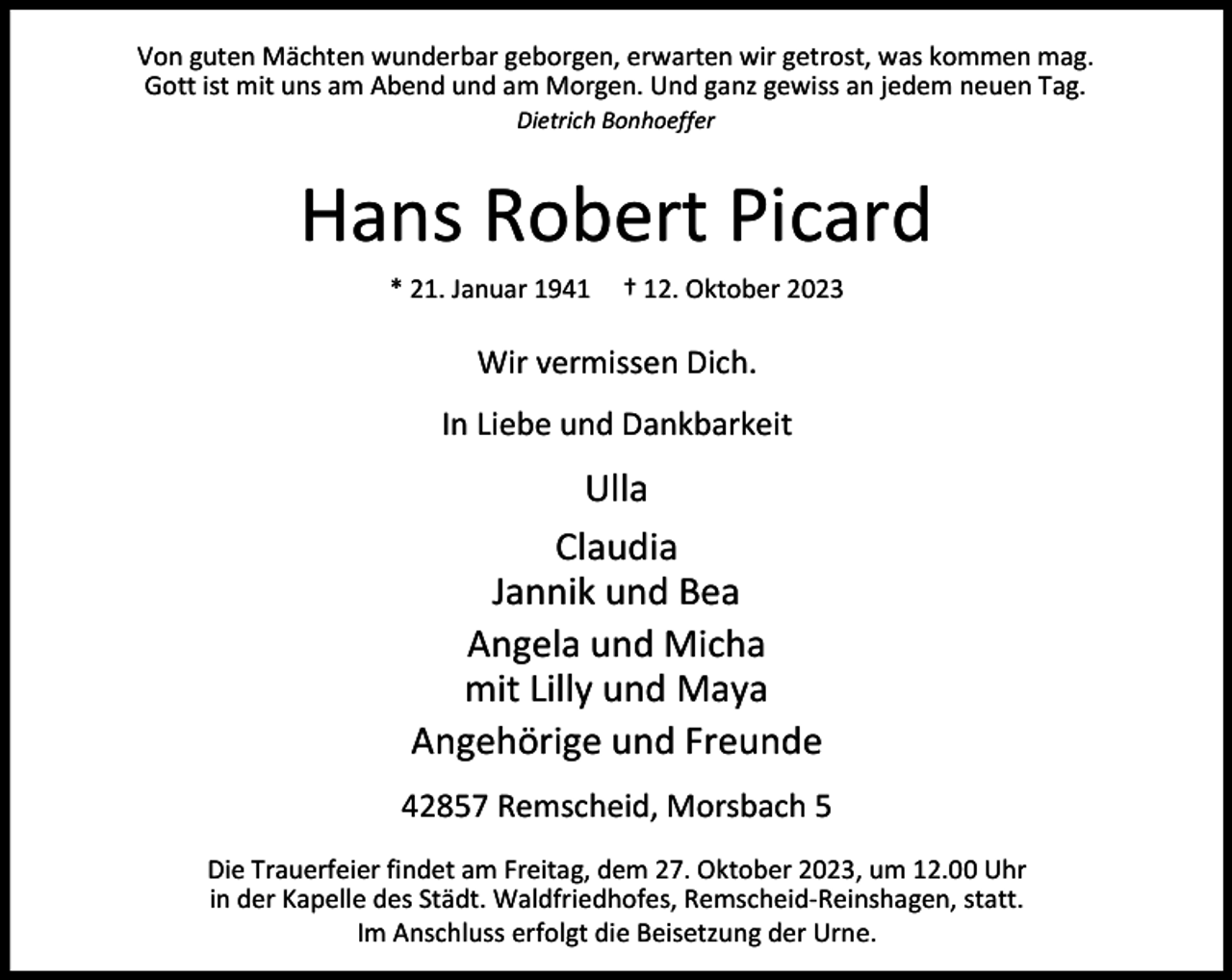 <p>Von guten Mächten wunderbar geborgen, erwarten wir getrost, was kommen mag.<br />Gott ist mit uns am Abend und am Morgen. Und ganz gewiss an jedem neuen Tag.<br />Dietrich Bonhoeffer</p><p>Hans Robert Picard<br />* 21. Januar 1941</p><p>† 12. Oktober 2023</p><p>Wir vermissen Dich.<br />In Liebe und Dankbarkeit</p><p>Ulla<br />Claudia<br />Jannik und Bea<br />Angela und Micha<br />mit Lilly und Maya<br />Angehörige und Freunde<br />42857 Remscheid, Morsbach 5<br />Die Trauerfeier findet am Freitag, dem 27. Oktober 2023, um 12.00 Uhr<br />in der Kapelle des Städt. Waldfriedhofes, Remscheid-Reinshagen, statt.<br />Im Anschluss erfolgt die Beisetzung der Urne.</p>