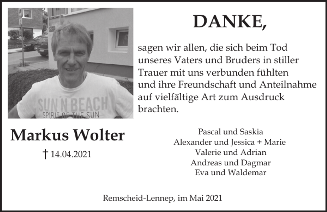 <p>DANKE,<br />sagen wir allen, die sich beim Tod<br />unseres Vaters und Bruders in stiller<br />Trauer mit uns verbunden fühlten<br />und ihre Freundschaft und Anteilnahme<br />auf vielfältige Art zum Ausdruck<br />brachten.</p><p>Markus Wolter<br />14.04.2021</p><p>Pascal und Saskia<br />Alexander und Jessica + Marie<br />Valerie und Adrian<br />Andreas und Dagmar<br />Eva und Waldemar</p><p>Remscheid-Lennep, im Mai 2021</p>