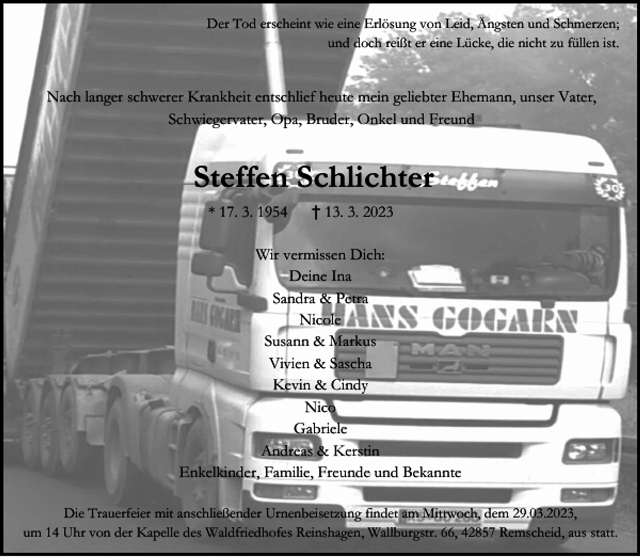 <p>Der Tod erscheint wie eine Erlösung von Leid, Ängsten und Schmerzen;<br />und doch reißt er eine Lücke, die nicht zu füllen ist.</p><p>Nach langer schwerer Krankheit entschlief heute mein geliebter Ehemann, unser Vater,<br />Schwiegervater, Opa, Bruder, Onkel und Freund</p><p>Steffen Schlichter<br />* 17. 3. 1954</p><p>† 13. 3. 2023</p><p>Wir vermissen Dich:<br />Deine Ina<br />Sandra &amp; Petra<br />Nicole<br />Susann &amp; Markus<br />Vivien &amp; Sascha<br />Kevin &amp; Cindy<br />Nico<br />Gabriele<br />Andreas &amp; Kerstin<br />Enkelkinder, Familie, Freunde und Bekannte<br />Die Trauerfeier mit anschließender Urnenbeisetzung findet am Mittwoch, dem 29.03.2023,<br />um 14 Uhr von der Kapelle des Waldfriedhofes Reinshagen, Wallburgstr. 66, 42857 Remscheid, aus statt.</p>