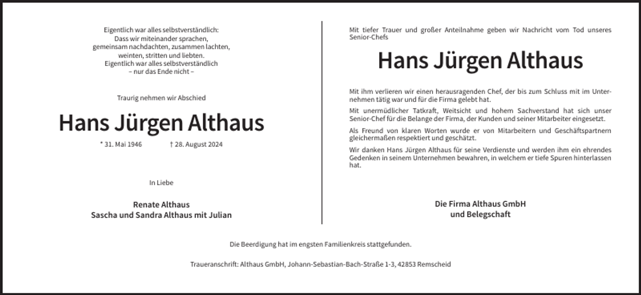 <p>Eigentlich war alles selbstverständlich:<br />Dass wir miteinander sprachen,<br />gemeinsam nachdachten, zusammen lachten,<br />weinten, stritten und liebten.<br />Eigentlich war alles selbstverständlich<br />– nur das Ende nicht –</p><p>Hans Jürgen Althaus<br />Mit ihm verlieren wir einen herausragenden Chef, der bis zum Schluss mit im Unternehmen tätig war und für die Firma gelebt hat.</p><p>Traurig nehmen wir Abschied</p><p>Hans Jürgen Althaus<br />* 31. Mai 1946</p><p>Mit tiefer Trauer und großer Anteilnahme geben wir Nachricht vom Tod unseres<br />Senior-Chefs</p><p>† 28. August 2024</p><p>Mit unermüdlicher Tatkraft, Weitsicht und hohem Sachverstand hat sich unser<br />Senior-Chef für die Belange der Firma, der Kunden und seiner Mitarbeiter eingesetzt.<br />Als Freund von klaren Worten wurde er von Mitarbeitern und Geschäftspartnern<br />gleichermaßen respektiert und geschätzt.<br />Wir danken Hans Jürgen Althaus für seine Verdienste und werden ihm ein ehrendes<br />Gedenken in seinem Unternehmen bewahren, in welchem er tiefe Spuren hinterlassen<br />hat.</p><p>In Liebe</p><p>Renate Althaus<br />Sascha und Sandra Althaus mit Julian</p><p>Die Firma Althaus GmbH<br />und Belegschaft</p><p>Die Beerdigung hat im engsten Familienkreis stattgefunden.<br />Traueranschrift: Althaus GmbH, Johann-Sebastian-Bach-Straße 1-3, 42853 Remscheid</p>