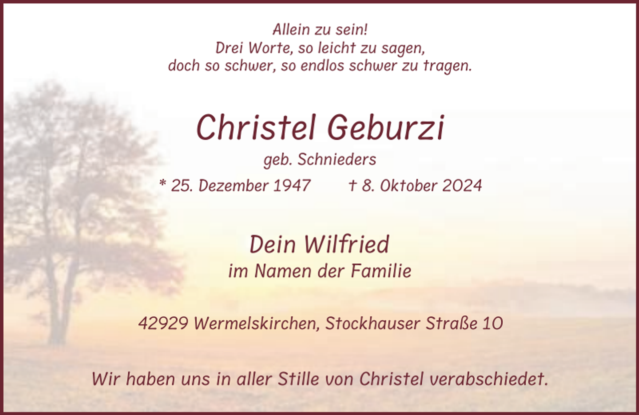 <p>Allein zu sein!<br />Drei Worte, so leicht zu sagen,<br />doch so schwer, so endlos schwer zu tragen.</p><p>Christel Geburzi<br />geb. Schnieders<br />* 25. Dezember 1947</p><p>† 8. Oktober 2024</p><p>Dein Wilfried<br />im Namen der Familie<br />42929 Wermelskirchen, Stockhauser Straße 10</p><p>Wir haben uns in aller Stille von Christel verabschiedet.</p>