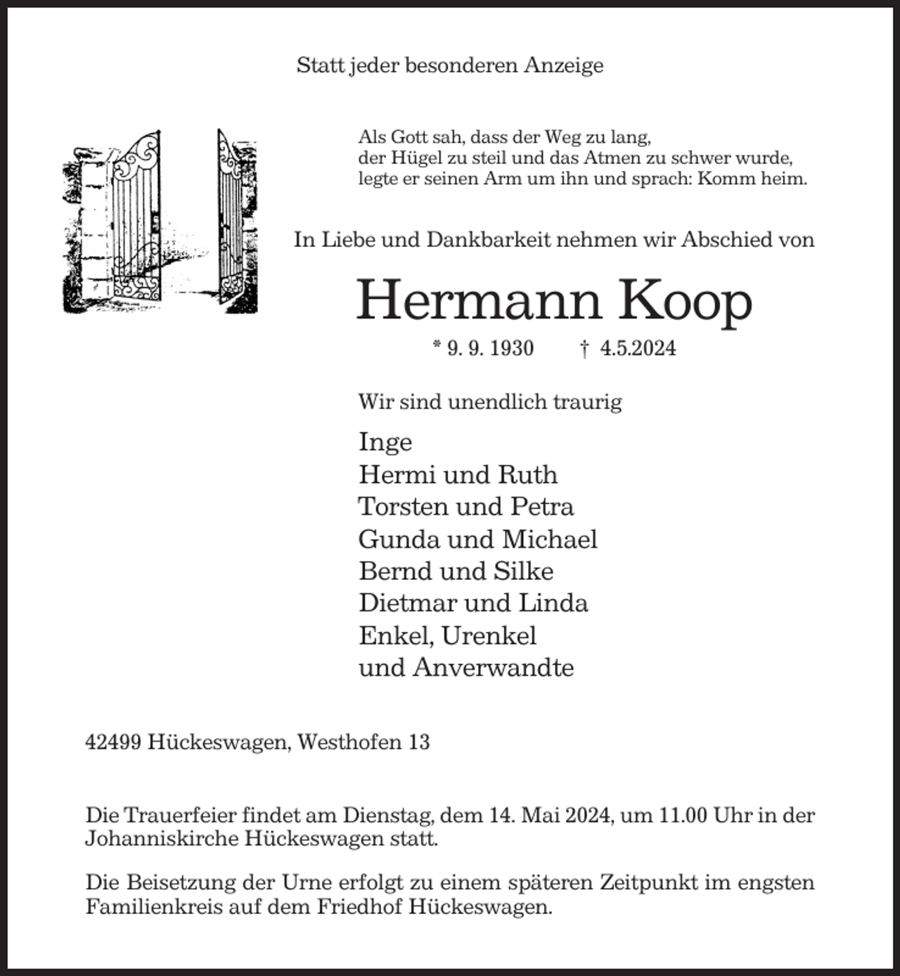 <p>Statt jeder besonderen Anzeige<br />Als Gott sah, dass der Weg zu lang,<br />der Hügel zu steil und das Atmen zu schwer wurde,<br />legte er seinen Arm um ihn und sprach: Komm heim.</p><p>In Liebe und Dankbarkeit nehmen wir Abschied von</p><p>Hermann Koop<br />* 9. 9. 1930</p><p>† 4.5.2024</p><p>Wir sind unendlich traurig</p><p>Inge<br />Hermi und Ruth<br />Torsten und Petra<br />Gunda und Michael<br />Bernd und Silke<br />Dietmar und Linda<br />Enkel, Urenkel<br />und Anverwandte<br />42499 Hückeswagen, Westhofen 13<br />Die Trauerfeier findet am Dienstag, dem 14. Mai 2024, um 11.00 Uhr in der<br />Johanniskirche Hückeswagen statt.<br />Die Beisetzung der Urne erfolgt zu einem späteren Zeitpunkt im engsten<br />Familienkreis auf dem Friedhof Hückeswagen.</p>