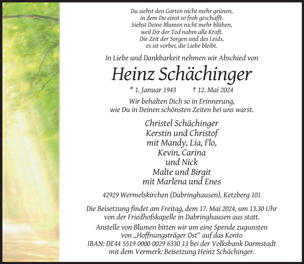 <p>Du siehst den Garten nicht mehr grünen,<br />in dem Du einst so froh geschafft.<br />Siehst Deine Blumen nicht mehr blühen,<br />weil Dir der Tod nahm alle Kraft.<br />Die Zeit der Sorgen und des Leids,<br />es ist vorbei, die Liebe bleibt.</p><p>In Liebe und Dankbarkeit nehmen wir Abschied von</p><p>Heinz Schächinger<br />* 1. Januar 1943<br />† 12. Mai 2024<br />Wir behalten Dich so in Erinnerung,<br />wie Du in Deinen schönsten Zeiten bei uns warst.</p><p>Christel Schächinger<br />Kerstin und Christof<br />mit Mandy, Lia, Flo,<br />Kevin, Carina<br />und Nick<br />Malte und Birgit<br />mit Marlena und Enes<br />42929 Wermelskirchen (Dabringhausen), Ketzberg 101<br />Die Beisetzung findet am Freitag, dem 17. Mai 2024, um 13.30 Uhr<br />von der Friedhofskapelle in Dabringhausen aus statt.<br />Anstelle von Blumen bitten wir um eine Spende zugunsten<br />von „Hoffnungsträger Ost“ auf das Konto<br />IBAN: DE44 5519 0029 6330 13 bei der Volksbank Darmstadt<br />mit dem Vermerk: Beisetzung Heinz Schächinger.</p>