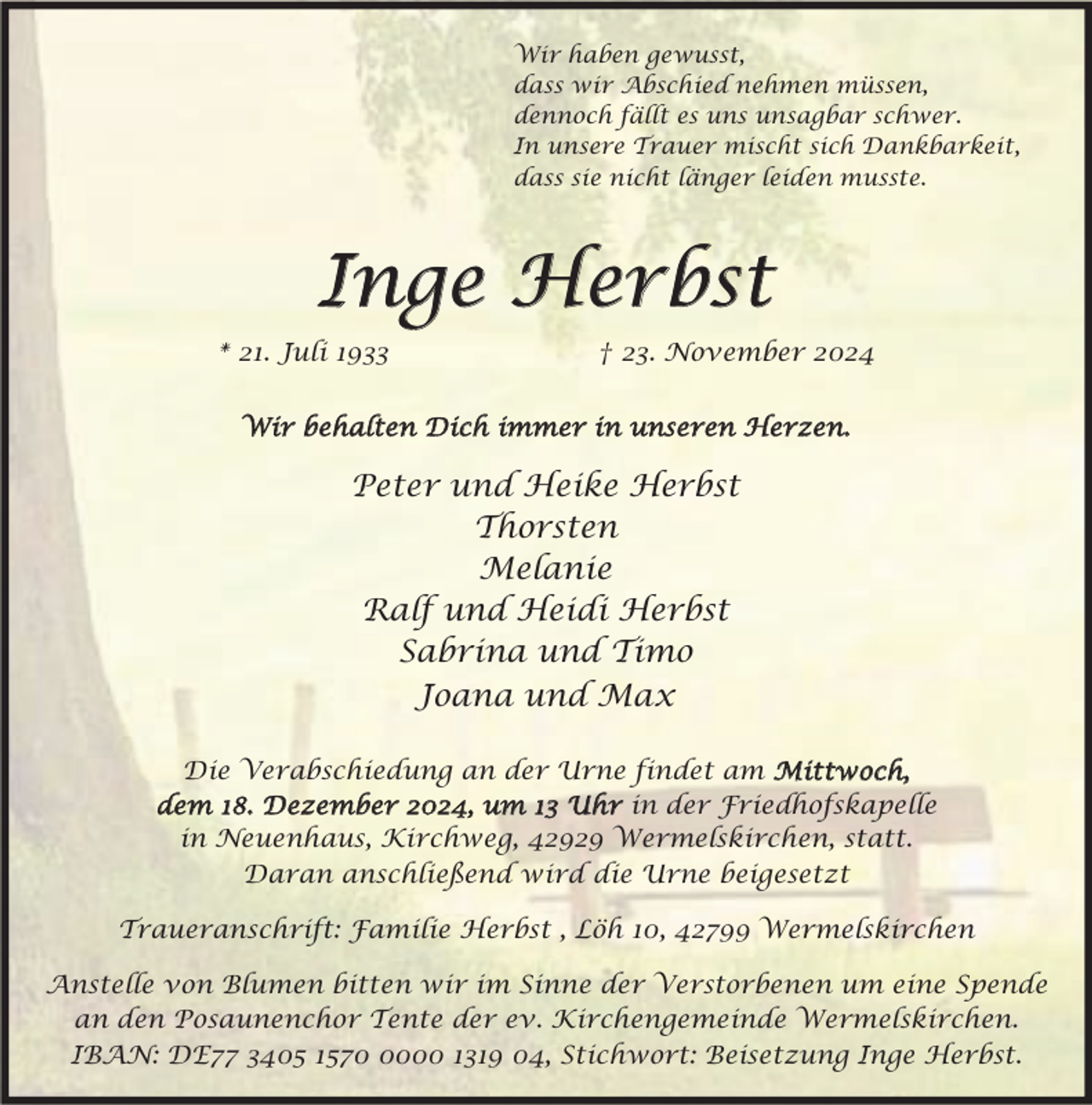 <p>Wir haben gewusst,<br />dass wir Abschied nehmen müssen,<br />dennoch fällt es uns unsagbar schwer.<br />In unsere Trauer mischt sich Dankbarkeit,<br />dass sie nicht länger leiden musste.</p><p>Inge Herbst<br />* 21. Juli 1933</p><p>† 23. November 2024</p><p>Wir behalten Dich immer in unseren Herzen.</p><p>Peter und Heike Herbst<br />Thorsten<br />Melanie<br />Ralf und Heidi Herbst<br />Sabrina und Timo<br />Joana und Max<br />Die Verabschiedung an der Urne findet am Mittwoch,<br />dem 18. Dezember 2024, um 13 Uhr in der Friedhofskapelle<br />in Neuenhaus, Kirchweg, 42929 Wermelskirchen, statt.<br />Daran anschließend wird die Urne beigesetzt<br />Traueranschrift: Familie Herbst , Löh 10, 42799 Wermelskirchen<br />Anstelle von Blumen bitten wir im Sinne der Verstorbenen um eine Spende<br />an den Posaunenchor Tente der ev. Kirchengemeinde Wermelskirchen.<br />IBAN: DE77 3405 157000 1319 04, Stichwort: Beisetzung Inge Herbst.</p>