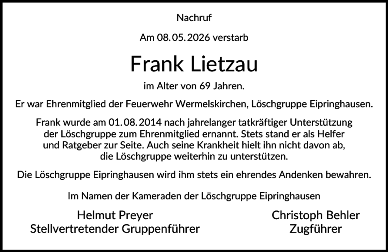 <p>Nachruf<br />Am 08. 05. 2026 verstarb</p>
<p>Frank Lietzau<br />im Alter von 69 Jahren.<br />Er war Ehrenmitglied der Feuerwehr Wermelskirchen, Löschgruppe Eipringhausen.<br />Frank wurde am 01. 08. 2014 nach jahrelanger tatkräftiger Unterstützung<br />der Löschgruppe zum Ehrenmitglied ernannt. Stets stand er als Helfer<br />und Ratgeber zur Seite. Auch seine Krankheit hielt ihn nicht davon ab,<br />die Löschgruppe weiterhin zu unterstützen.<br />Die Löschgruppe Eipringhausen wird ihm stets ein ehrendes Andenken bewahren.<br />Im Namen der Kameraden der Löschgruppe Eipringhausen</p>
<p>Helmut Preyer<br />Stellvertretender Gruppenführer</p>
<p>Christoph Behler<br />Zugführer</p>