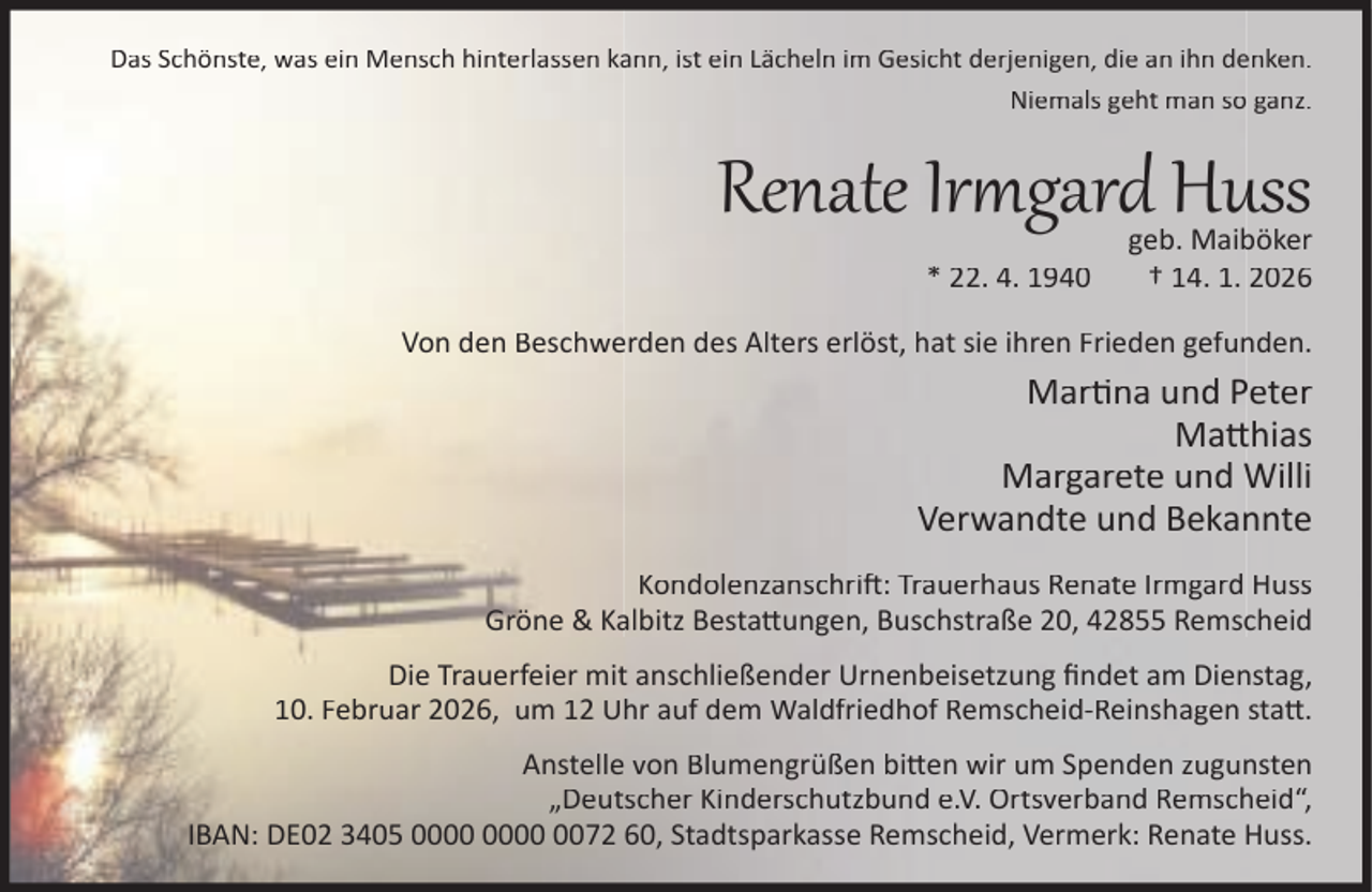 <p>Das Schönste, was ein Mensch hinterlassen kann, ist ein Lächeln im Gesicht derjenigen, die an ihn denken.<br />Niemals geht man so ganz.</p><p>Renate Ir gard Huss<br />* 22. 4. 1940</p><p>geb. Maiböker<br />† 14. 1. 2026</p><p>Von den Beschwerden des Alters erlöst, hat sie ihren Frieden gefunden.</p><p>Mar na und Peter<br />Ma hias<br />Margarete und Willi<br />Verwandte und Bekannte<br />Kondolenzanschri : Trauerhaus Renate Irmgard Huss<br />Gröne &amp; Kalbitz Besta ungen, Buschstraße 20, 42855 Remscheid<br />Die Trauerfeier mit anschließender Urnenbeisetzung ﬁndet am Dienstag,<br />10. Februar 2026, um 12 Uhr auf dem Waldfriedhof Remscheid-Reinshagen sta .<br />Anstelle von Blumengrüßen bi en wir um Spenden zugunsten<br />„Deutscher Kinderschutzbund e.V. Ortsverband Remscheid“,<br />IBAN: DE02 3405 0072 60, Stadtsparkasse Remscheid, Vermerk: Renate Huss.</p>