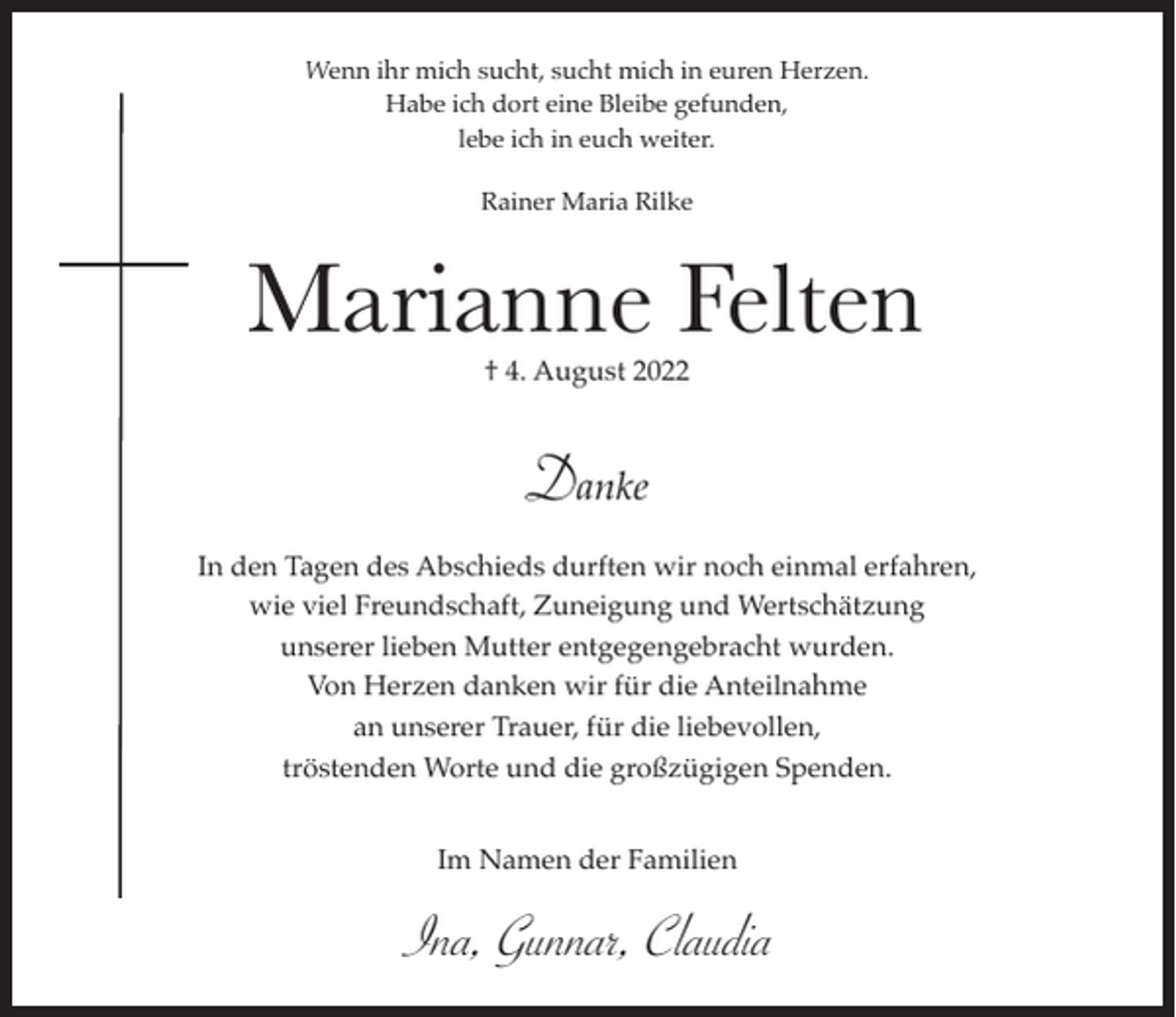 <p>Wenn ihr mich sucht, sucht mich in euren Herzen.<br />Habe ich dort eine Bleibe gefunden,<br />lebe ich in euch weiter.<br />Rainer Maria Rilke</p><p>Marianne Felten<br />† 4. August 2022</p><p>Danke<br />In den Tagen des Abschieds durften wir noch einmal erfahren,<br />wie viel Freundschaft, Zuneigung und Wertschätzung<br />unserer lieben Mutter entgegengebracht wurden.<br />Von Herzen danken wir für die Anteilnahme<br />an unserer Trauer, für die liebevollen,<br />tröstenden Worte und die großzügigen Spenden.<br />Im Namen der Familien</p><p>Ina, Gunnar, Claudia</p>