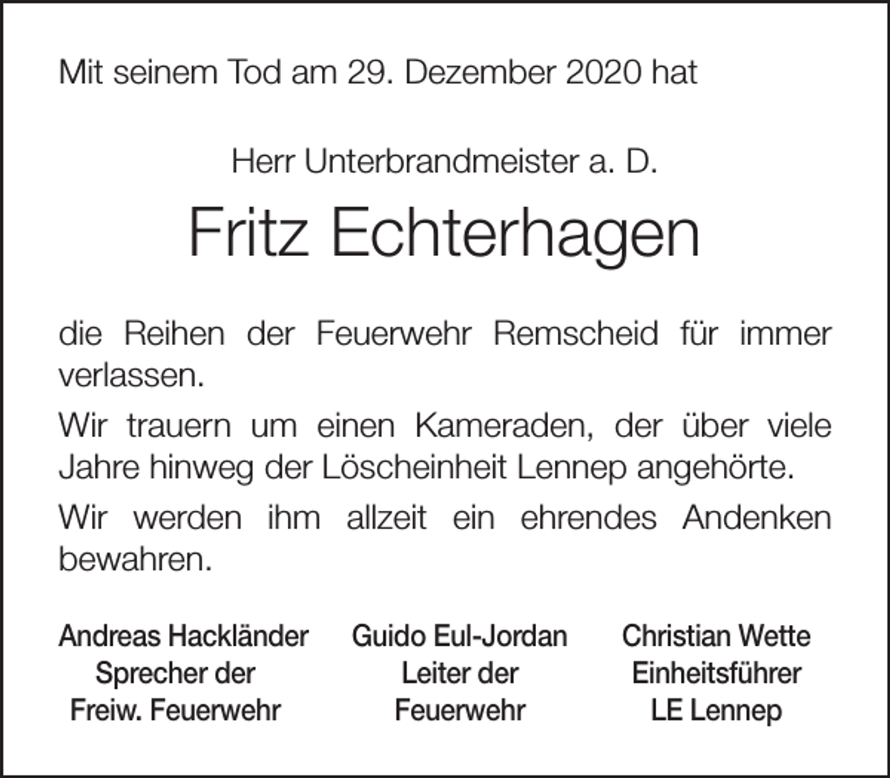 <p>Mit seinem Tod am 29. Dezember 2020 hat<br />Herr Unterbrandmeister a. D.</p><p>Fritz Echterhagen<br />die Reihen der Feuerwehr Remscheid für immer<br />verlassen.<br />Wir trauern um einen Kameraden, der über viele<br />Jahre hinweg der Löscheinheit Lennep angehörte.<br />Wir werden ihm allzeit ein ehrendes Andenken<br />bewahren.<br />Andreas Hackländer<br />Sprecher der<br />Freiw. Feuerwehr</p><p>Guido Eul-Jordan<br />Leiter der<br />Feuerwehr</p><p>Christian Wette<br />Einheitsführer<br />LE Lennep</p>