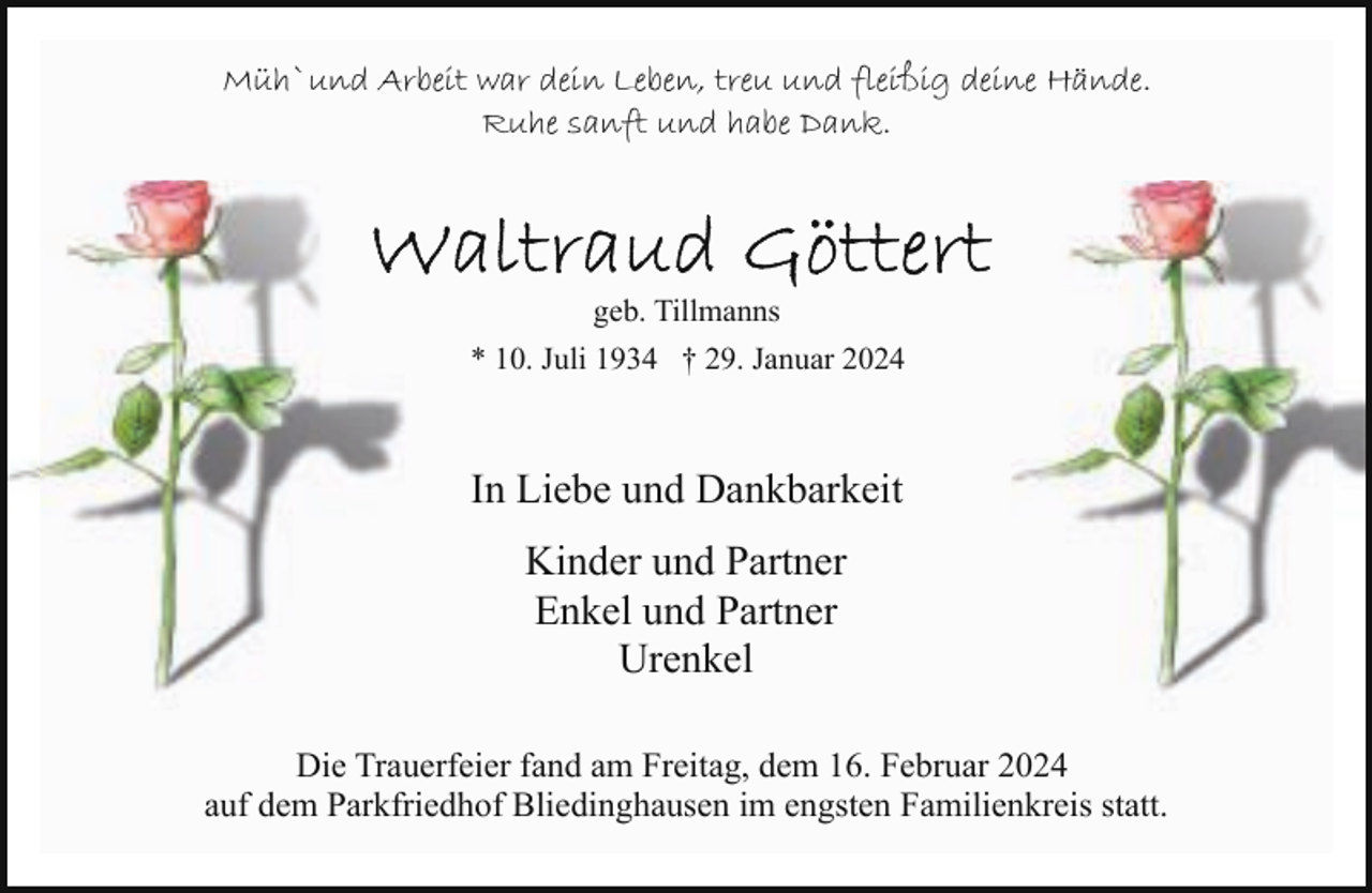<p>Müh`und Arbeit war dein Leben, treu und fleißig deine Hände.<br />Ruhe sanft und habe Dank.</p><p>geb. Tillmanns<br />* 10. Juli 1934 † 29. Januar 2024</p><p>In Liebe und Dankbarkeit<br />Kinder und Partner<br />Enkel und Partner<br />Urenkel<br />Die Trauerfeier fand am Freitag, dem 16. Februar 2024<br />auf dem Parkfriedhof Bliedinghausen im engsten Familienkreis statt.</p>