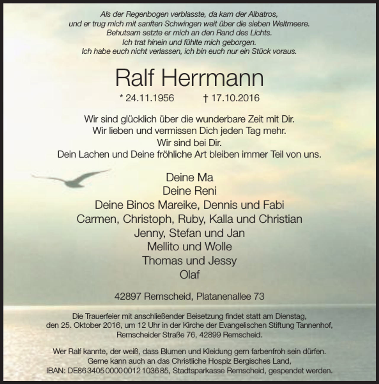 <p>Als der Regenbogen verblasste, da kam der Albatros,<br />und er trug mich mit sanften Schwingen weit über die sieben Weltmeere.<br />Behutsam setzte er mich an den Rand des Lichts.<br />Ich trat hinein und fühlte mich geborgen.<br />Ich habe euch nicht verlassen, ich bin euch nur ein Stück voraus.</p><p>Ralf Herrmann<br />* 24.11.1956</p><p>† 17.10.2016</p><p>Wir sind glücklich über die wunderbare Zeit mit Dir.<br />Wir lieben und vermissen Dich jeden Tag mehr.<br />Wir sind bei Dir.<br />Dein Lachen und Deine fröhliche Art bleiben immer Teil von uns.</p><p>Deine Ma<br />Deine Reni<br />Deine Binos Mareike, Dennis und Fabi<br />Carmen, Christoph, Ruby, Kalla und Christian<br />Jenny, Stefan und Jan<br />Mellito und Wolle<br />Thomas und Jessy<br />Olaf<br />42897 Remscheid, Platanenallee 73<br />Die Trauerfeier mit anschließender Beisetzung findet statt am Dienstag,<br />den 25. Oktober 2016, um 12 Uhr in der Kirche der Evangelischen Stiftung Tannenhof,<br />Remscheider Straße 76, 42899 Remscheid.<br />Wer Ralf kannte, der weiß, dass Blumen und Kleidung gern farbenfroh sein dürfen.<br />Gerne kann auch an das Christliche Hospiz Bergisches Land,<br />IBAN: DE86 3405 0012 1036 85, Stadtsparkasse Remscheid, gespendet werden.</p>