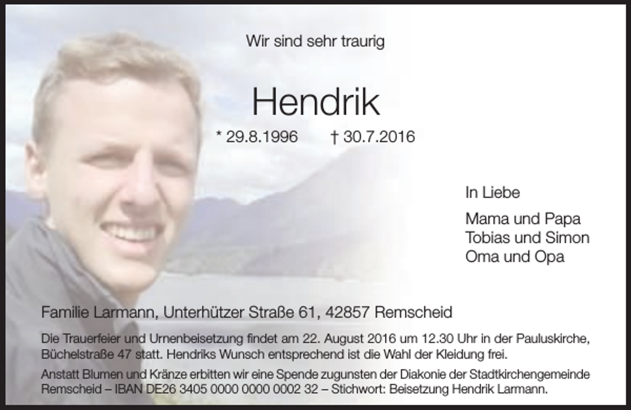 <p>Wir sind sehr traurig</p><p>Hendrik</p><p>* 29.8.1996</p><p>† 30.7.2016<br />In Liebe<br />Mama und Papa<br />Tobias und Simon<br />Oma und Opa</p><p>Familie Larmann, Unterhützer Straße 61, 42857 Remscheid<br />Die Trauerfeier und Urnenbeisetzung ﬁndet am 22. August 2016 um 12.30 Uhr in der Pauluskirche,<br />Büchelstraße 47 statt. Hendriks Wunsch entsprechend ist die Wahl der Kleidung frei.<br />Anstatt Blumen und Kränze erbitten wir eine Spende zugunsten der Diakonie der Stadtkirchengemeinde<br />Remscheid – IBAN DE26 3405 0002 32 – Stichwort: Beisetzung Hendrik Larmann.</p>