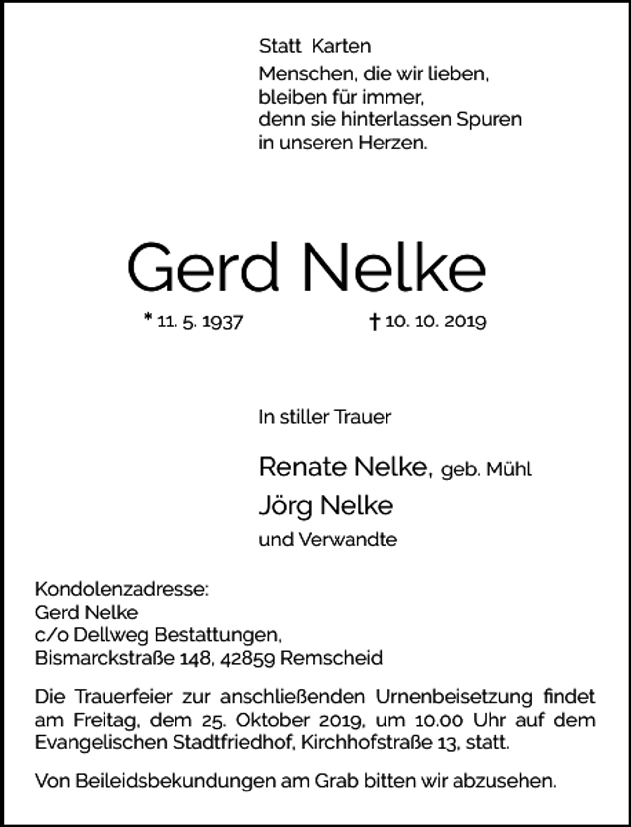 <p>Statt Karten<br />Menschen, die wir lieben,<br />bleiben für immer,<br />denn sie hinterlassen Spuren<br />in unseren Herzen.</p><p>Gerd Nelke<br />* 11. 5. 1937</p><p>† 10. 10. 2019</p><p>In stiller Trauer</p><p>Renate Nelke, geb. Mühl<br />Jörg Nelke<br />und Verwandte<br />Kondolenzadresse:<br />Gerd Nelke<br />c/o Dellweg Bestattungen,<br />Bismarckstraße 148, 42859 Remscheid<br />Die Trauerfeier zur anschließenden Urnenbeisetzung ﬁndet<br />am Freitag, dem 25. Oktober 2019, um 10.00 Uhr auf dem<br />Evangelischen Stadtfriedhof, Kirchhofstraße 13, statt.<br />Von Beileidsbekundungen am Grab bitten wir abzusehen.</p>