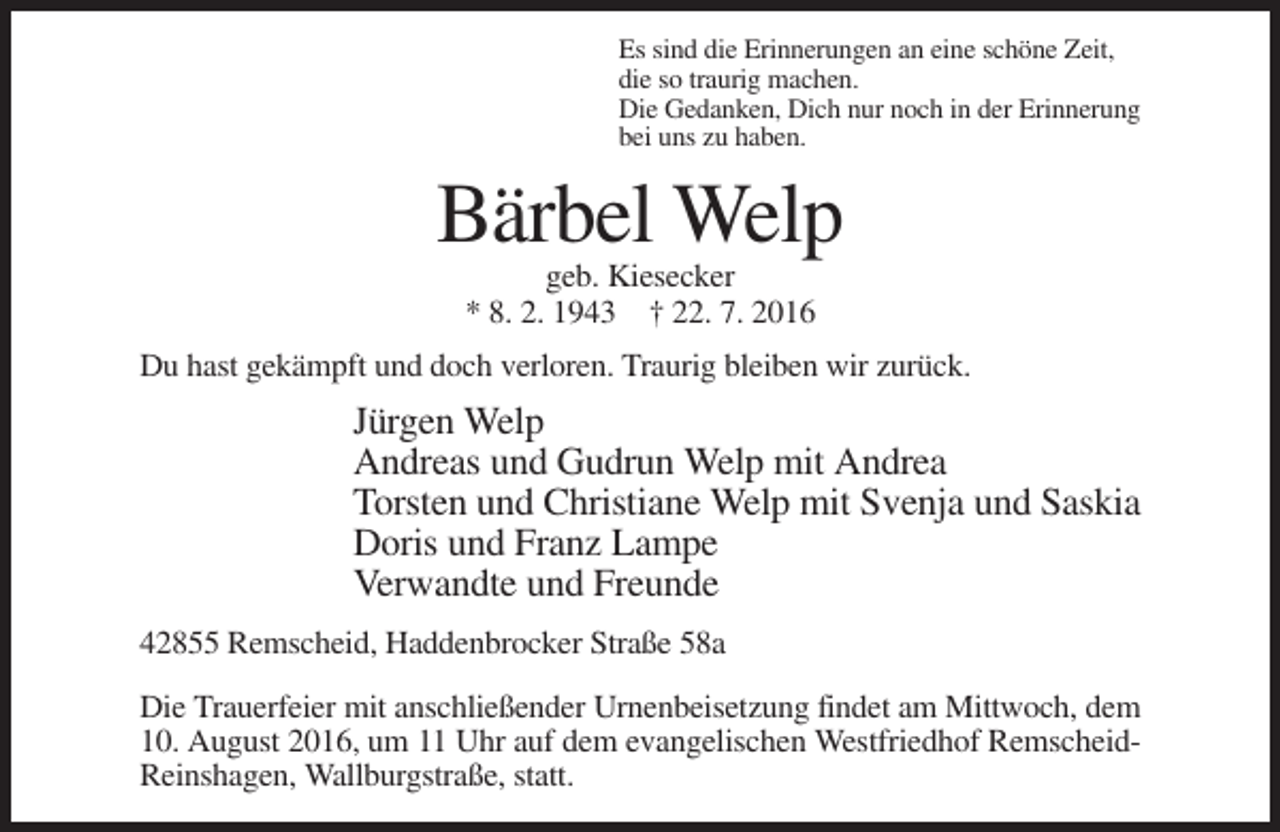 <p>Es sind die Erinnerungen an eine schöne Zeit,<br />die so traurig machen.<br />Die Gedanken, Dich nur noch in der Erinnerung<br />bei uns zu haben.</p><p>Bärbel Welp<br />geb. Kiesecker<br />* 8. 2. 1943 † 22. 7. 2016<br />Du hast gekämpft und doch verloren. Traurig bleiben wir zurück.</p><p>Jürgen Welp<br />Andreas und Gudrun Welp mit Andrea<br />Torsten und Christiane Welp mit Svenja und Saskia<br />Doris und Franz Lampe<br />Verwandte und Freunde<br />42855 Remscheid, Haddenbrocker Straße 58a<br />Die Trauerfeier mit anschließender Urnenbeisetzung findet am Mittwoch, dem<br />10. August 2016, um 11 Uhr auf dem evangelischen Westfriedhof RemscheidReinshagen, Wallburgstraße, statt.</p>