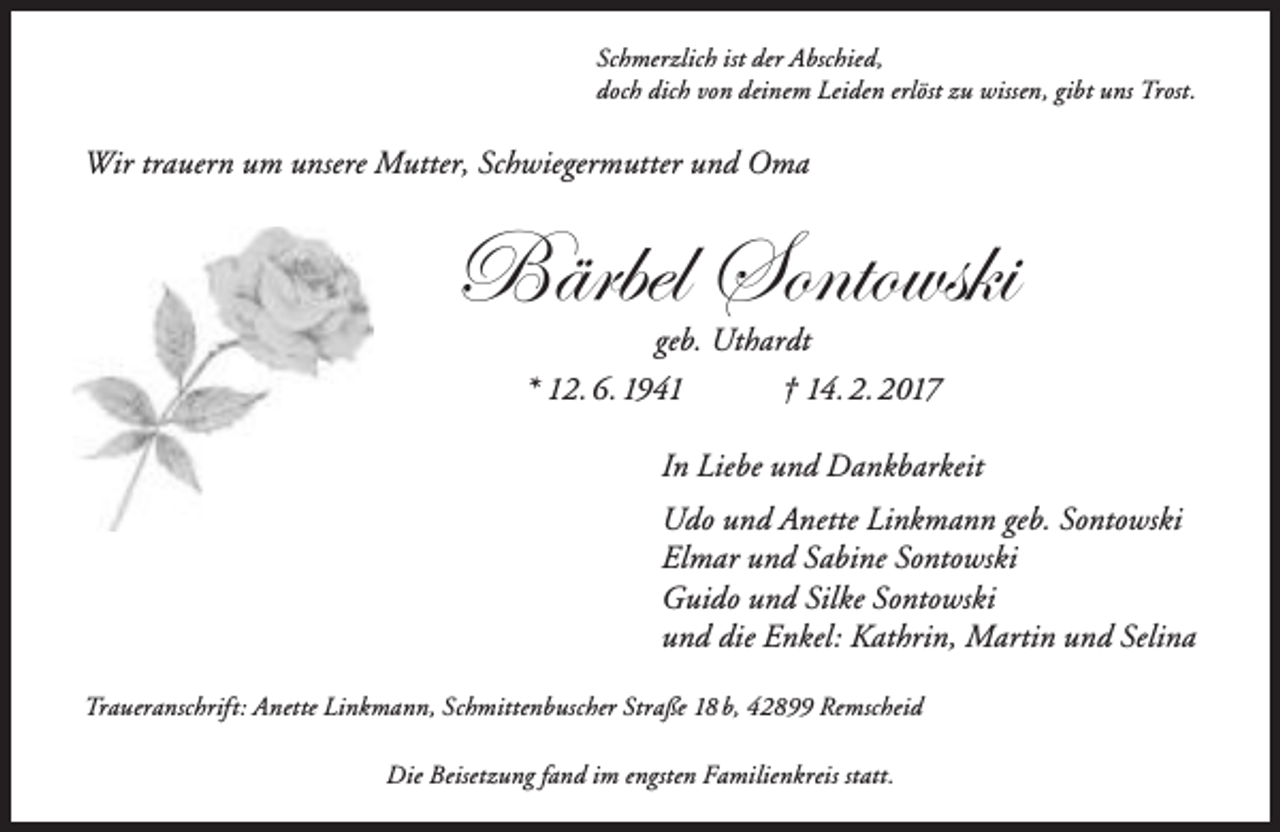 <p>Schmerzlich ist der Abschied,<br />doch dich von deinem Leiden erlöst zu wissen, gibt uns Trost.</p><p>Wir trauern um unsere Mutter, Schwiegermutter und Oma</p><p>Bärbel Sontowski<br />geb. Uthardt<br />* 12. 6. 1941<br />† 14. 2. 2017</p><p>In Liebe und Dankbarkeit<br />Udo und Anette Linkmann geb. Sontowski<br />Elmar und Sabine Sontowski<br />Guido und Silke Sontowski<br />und die Enkel: Kathrin, Martin und Selina<br />Traueranschrift: Anette Linkmann, Schmittenbuscher Straße 18 b, 42899 Remscheid<br />Die Beisetzung fand im engsten Familienkreis statt.</p>