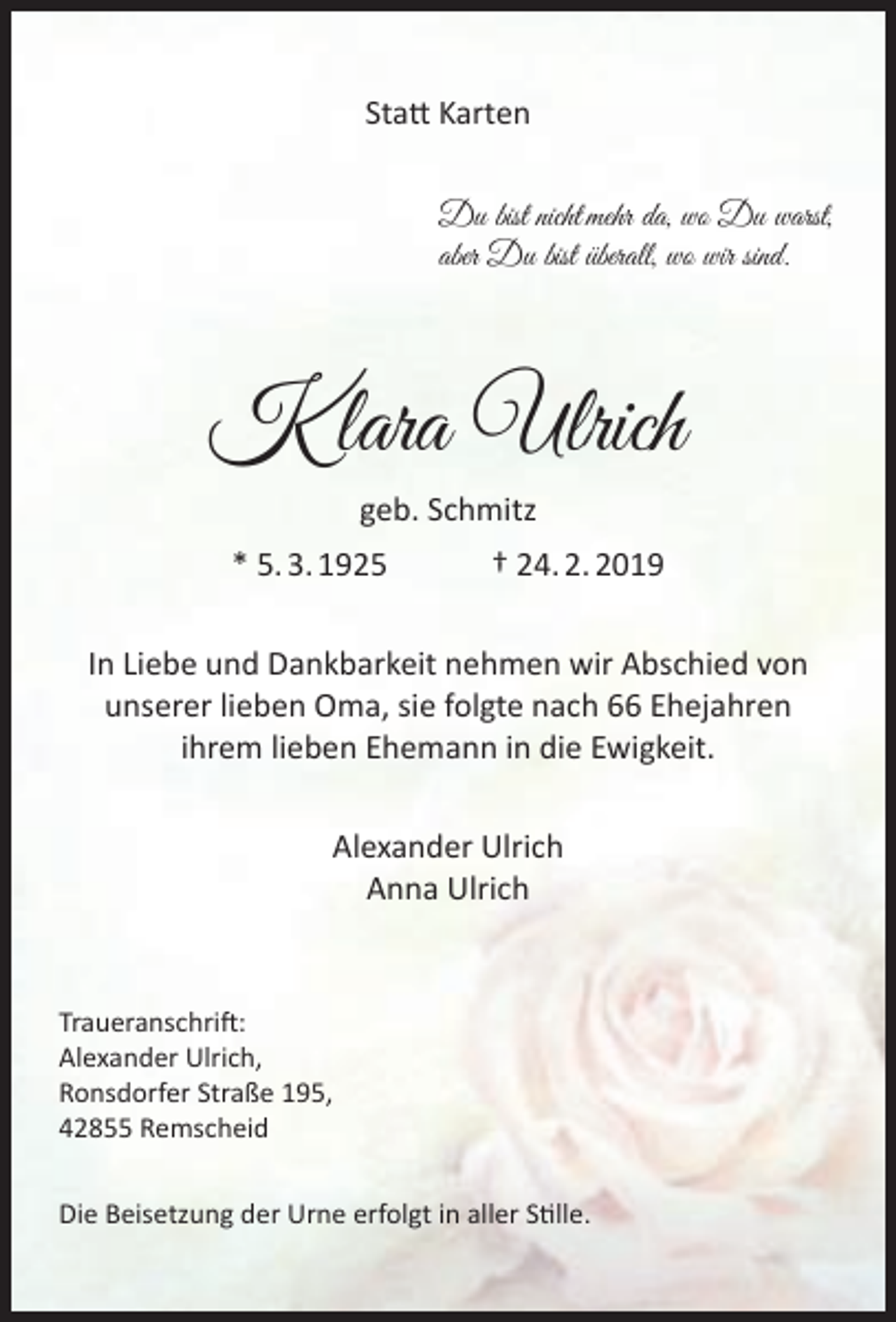 <p>Statt Karten<br />Du bist nicht mehr da, wo Du warst,<br />aber Du bist überall, wo wir sind.</p><p>K lara Ulrich<br />geb. Schmitz<br />* 5. 3. 1925</p><p>† 24. 2. 2019</p><p>In Liebe und Dankbarkeit nehmen wir Abschied von<br />unserer lieben Oma, sie folgte nach 66 Ehejahren<br />ihrem lieben Ehemann in die Ewigkeit.<br />Alexander Ulrich<br />Anna Ulrich</p><p>Traueranschrift:<br />Alexander Ulrich,<br />Ronsdorfer Straße 195,<br />42855 Remscheid<br />Die Beisetzung der Urne erfolgt in aller Stille.</p>