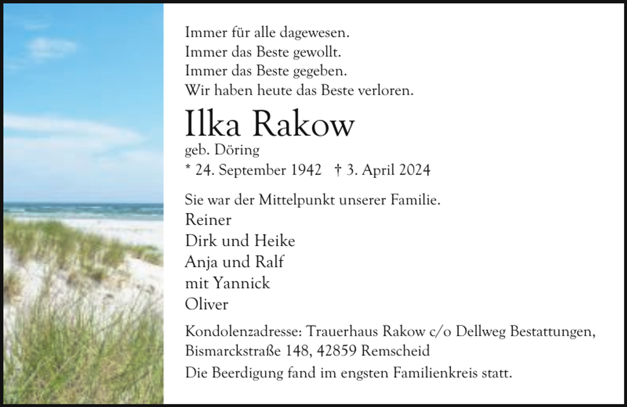 <p>Immer für alle dagewesen.<br />Immer das Beste gewollt.<br />Immer das Beste gegeben.<br />Wir haben heute das Beste verloren.</p><p>Ilka<br />Rakow<br />geb. Döring</p><p>* 24. September 1942 † 3. April 2024<br />Sie war der Mittelpunkt unserer Familie.</p><p>Reiner<br />Dirk und Heike<br />Anja und Ralf<br />mit Yannick<br />Oliver</p><p>Kondolenzadresse: Trauerhaus Rakow c/o Dellweg Bestattungen,<br />Bismarckstraße 148, 42859 Remscheid<br />Die Beerdigung fand im engsten Familienkreis statt.</p>