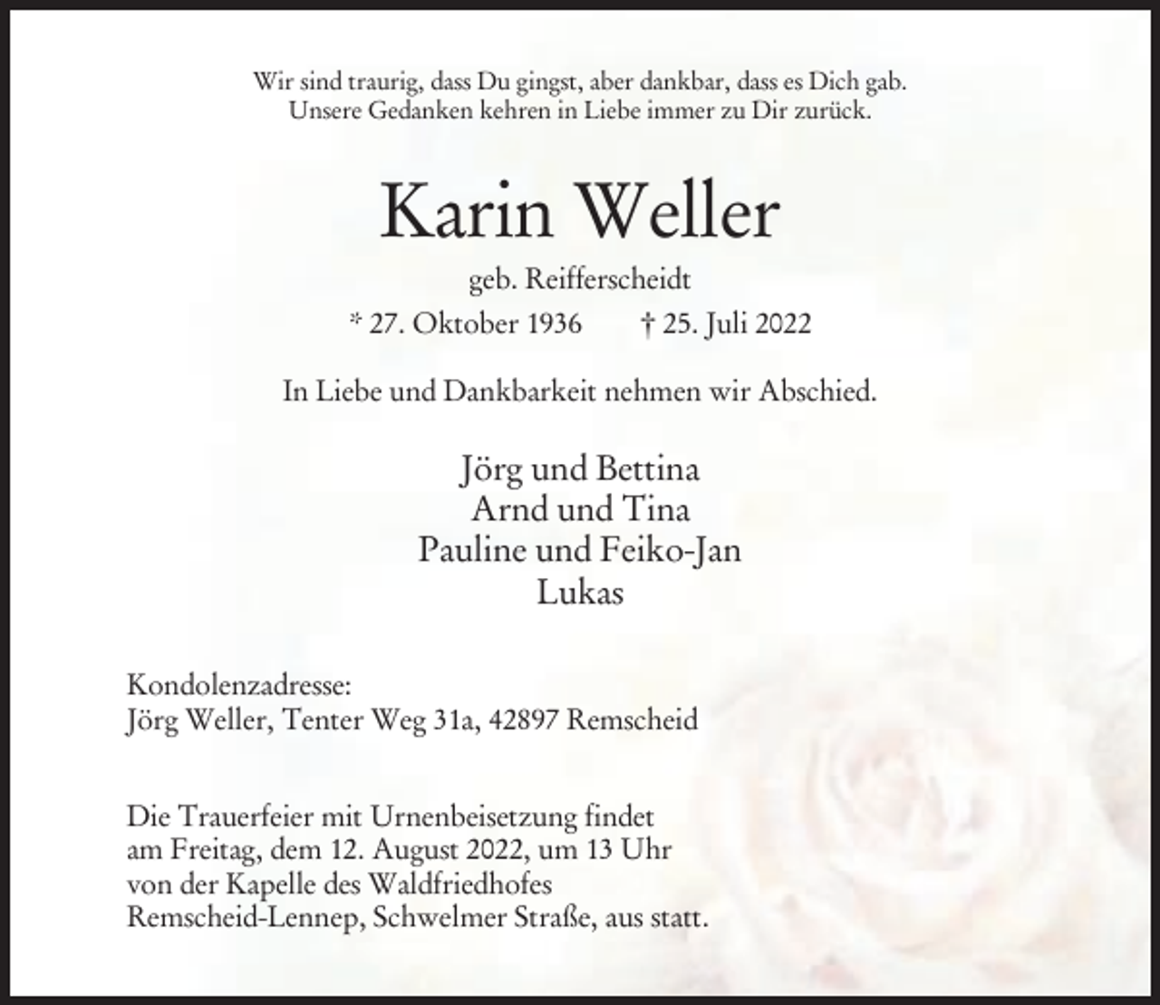 <p>Wir sind traurig, dass Du gingst, aber dankbar, dass es Dich gab.<br />Unsere Gedanken kehren in Liebe immer zu Dir zurück.</p><p>Karin Weller<br />geb. Reifferscheidt<br />* 27. Oktober 1936<br />† 25. Juli 2022<br />In Liebe und Dankbarkeit nehmen wir Abschied.</p><p>Jörg und Bettina<br />Arnd und Tina<br />Pauline und Feiko-Jan<br />Lukas<br />Kondolenzadresse:<br />Jörg Weller, Tenter Weg 31a, 42897 Remscheid<br />Die Trauerfeier mit Urnenbeisetzung findet<br />am Freitag, dem 12. August 2022, um 13 Uhr<br />von der Kapelle des Waldfriedhofes<br />Remscheid-Lennep, Schwelmer Straße, aus statt.</p>